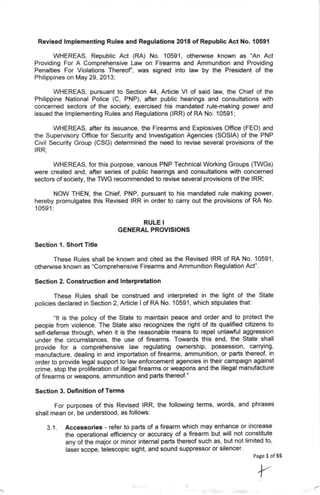 Revised lmplementing Rules and Regulations 2018 of Republic Act No. 10591
WHEREAS, Republic Act (RA) No. 10591, othenivise known as 'An Act
Providing For A Comprehensive Law on Firearms and Ammunition and Providing
Penalties For Violations Thereof, was signed into law by the President of the
Philippines on May 29,2013;
WHEREAS, pursuant to Section 44, Article Vl of said law, the Chief of the
Philippine National Police (C, PNP), after public hearings and consultations with
concerned sectors of the society, exercised his mandated rule-making power and
issued the lmplementing Rules and Regulations (lRR) of RA No. '10591;
WHEREAS, after its issuance, the Firearms and Explosives Office (FEO) and
the Supervisory Office for Security and lnvestigation Agencies (SOSIA) of the PNP
Civil Security Group (CSG) determined the need to revise several provisions of the
IRR;
WHEREAS, for this purpose, various PNP Technical Working Groups (TWGs)
were created and, after series of public hearings and consultations with concerned
sectors of society, the TWG recommended to revise several provisions of the IRR;
NOW THEN, the Chief, PNP, pursuant to his mandated rule making power,
hereby promulgates this Revised IRR in order to carry out the provisions of RA No.
10591:
RULE I
GENERAL PROV]SIONS
Section 1. ShortTitle
These Rules shall be known and cited as the Revised IRR of RA No. 10591,
othenarise known as "Comprehensive Firearms and Ammunition Regulation Act".
Section 2. Construction and lnterpretation
These Rules shall be construed and interpreted in the light of the State
policies declared in Section 2, Article I of RA No. '10591 , which stipulates that:
"lt is the policy of the State to maintain peace and order and to protect the
people from violence. The State also recognizes the right of its qualified citizens to
selfdefense through, when it is the reasonable means to repel unlawful aggression
under the circumstances, the use of firearms. Towards this end' the State shall
provide for a comprehensive law regulating ownership, possession, carrying,
manufacture, dealing in and importation of firearms, ammunition, or parts thereof, in
order to provide legal support to law enforcement agencies in their campaign against
crime, stop the proliferation of illegal firearms or weapons and the illegal manufacture
of firearms or weapons, ammunition and parts thereof."
Section 3. Definition of Terms
For purposes of this Revised lRR, the following terms, words, and phrases
shall mean or, be understood, as follows:
Accessories - refer to parts of a firearm which may enhance or increase
the operational efficiency or accuracy of a firearm but will not constitute
any of the major or minor internal parts thereof such as, but not limited to'
laser scope, telescopic sight, and sound suppressor or silencer.
3.1.
Page 1 of 55
 