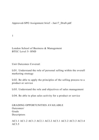 Approved-SPO Assignment brief - Jan17_Draft.pdf
1
London School of Business & Management
BTEC Level 5- HND
Unit Outcomes Covered:
LO1. Understand the role of personal selling within the overall
marketing strategy
LO2. Be able to apply the principles of the selling process to a
product or service
LO3. Understand the role and objectives of sales management
LO4. Be able to plan sales activity for a product or service
GRADING OPPORTUNITIES AVAILABLE
Outcomes/
Grade
Descriptors
AC1.1 AC1.2 AC1.3 AC2.1 AC2.2 AC3.1 AC3.2 AC3.3 AC3.4
AC3.5
 