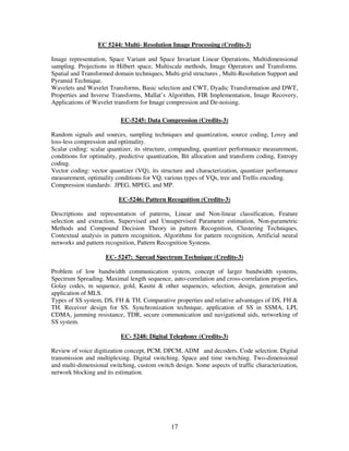 EC 5244: Multi- Resolution Image Processing (Credits-3)

Image representation, Space Variant and Space Invariant Linear Operations, Multidimensional
sampling. Projections in Hilbert space, Multiscale methods, Image Operators and Transforms.
Spatial and Transformed domain techniques, Multi-grid structures , Multi-Resolution Support and
Pyramid Technique.
Wavelets and Wavelet Transforms, Basic selection and CWT, Dyadic Transformation and DWT,
Properties and Inverse Transforms, Mallat’s Algorithm, FIR Implementation, Image Recovery,
Applications of Wavelet transform for Image compression and De-noising.

                           EC-5245: Data Compression (Credits-3)

Random signals and sources, sampling techniques and quantization, source coding, Lossy and
loss-less compression and optimality.
Scalar coding: scalar quantizer, its structure, companding, quantizer performance measurement,
conditions for optimality, predictive quantization, Bit allocation and transform coding, Entropy
coding.
Vector coding: vector quantizer (VQ), its structure and characterization, quantizer performance
measurement, optimality conditions for VQ, various types of VQs, tree and Trellis encoding.
Compression standards: JPEG, MPEG, and MP.

                          EC-5246: Pattern Recognition (Credits-3)

Descriptions and representation of patterns, Linear and Non-linear classification, Feature
selection and extraction, Supervised and Unsupervised Parameter estimation, Non-parametric
Methods and Compound Decision Theory in pattern Recognition, Clustering Techniques,
Contextual analysis in pattern recognition, Algorithms for pattern recognition, Artificial neural
networks and pattern recognition, Pattern Recognition Systems.

                     EC- 5247: Spread Spectrum Technique (Credits-3)

Problem of low bandwidth communication system, concept of larger bandwidth systems,
Spectrum Spreading. Maximal length sequence, auto-correlation and cross-correlation properties,
Golay codes, m sequence, gold, Kasmi & other sequences, selection, design, generation and
application of MLS.
Types of SS system, DS, FH & TH. Comparative properties and relative advantages of DS, FH &
TH. Receiver design for SS. Synchronization technique, application of SS in SSMA, LPI,
CDMA, jamming resistance, TDR, secure communication and navigational aids, networking of
SS system.

                           EC- 5248: Digital Telephony (Credits-3)

Review of voice digitization concept, PCM, DPCM, ADM and decoders. Code selection. Digital
transmission and multiplexing. Digital switching. Space and time switching. Two-dimensional
and multi-dimensional switching, custom switch design. Some aspects of traffic characterization,
network blocking and its estimation.




                                               17
 