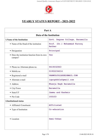 Annual Quality Assurance Report of GOVERNMENT DEGREE COLLEGE
YEARLY STATUS REPORT - 2021-2022
Part A
Data of the Institution
1.Name of the Institution Govt. Degree College, Baramulla
Name of the Head of the institution Prof. (Dr.) Mohammad Farooq
Rather
Designation Principal
Does the institution function from its own
campus?
Yes
Phone no./Alternate phone no. 9419032863
Mobile no 01952234214
Registered e-mail VARMULCOLLEGE@GMAIL.COM
Alternate e-mail iqacgdcbla@gmail.com
Address Khawja Bagh Baramulla
City/Town Baramulla
State/UT Jammu and Kashmir
Pin Code 193103
2.Institutional status
Affiliated /Constituent Affiliated
Type of Institution Co-education
Location Semi-Urban
Page 1/70 13-04-2023 09:58:18
 