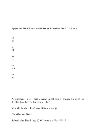 Approved BBS Coursework Brief Template 2019/20 1 of 4
Br
un
el
B
us
in
es
s S
ch
oo
l
Assessment Title: Term 2 Assessment essay -choose 1 out of the
3 titles (see below for essay titles)
Module Leader: Professor Shireen Kanji
Distribution Date:
Submission Deadline: 12:00 noon on **/**/****
 