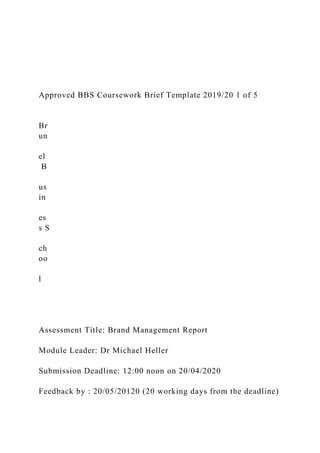 Approved BBS Coursework Brief Template 2019/20 1 of 5
Br
un
el
B
us
in
es
s S
ch
oo
l
Assessment Title: Brand Management Report
Module Leader: Dr Michael Heller
Submission Deadline: 12:00 noon on 20/04/2020
Feedback by : 20/05/20120 (20 working days from the deadline)
 