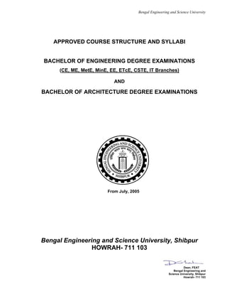 Bengal Engineering and Science University
APPROVED COURSE STRUCTURE AND SYLLABI
BACHELOR OF ENGINEERING DEGREE EXAMINATIONS
(CE, ME, MetE, MinE, EE, ETcE, CSTE, IT Branches)
AND
BACHELOR OF ARCHITECTURE DEGREE EXAMINATIONS
From July, 2005
Bengal Engineering and Science University, Shibpur
HOWRAH- 711 103
Dean, FEAT
Bengal Engineering and
Science University, Shibpur
Howrah- 711 103
 