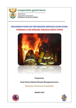 _________________________________________________________
DISCUSSION PAPER ON FIRE BRIGADE SERVICES LEGISLATION:
TOWARDS A FIRE BRIGADE SERVICES WHITE PAPER
Prepared by:
South African National Disaster Management Centre
Directorate: Fire Services Coordination
MARCH 2013
 