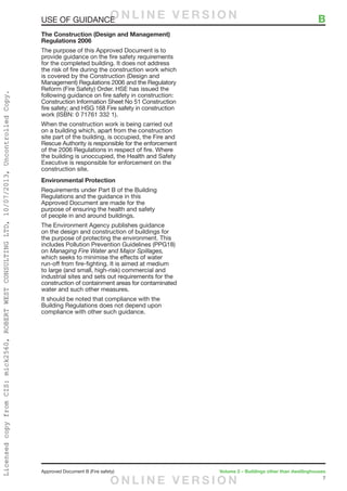 7
Approved Document B (Fire safety)	 Volume 2 – Buildings other than dwellinghouses
The Construction (Design and Management)
Regulations 2006
The purpose of this Approved Document is to
provide guidance on the fire safety requirements
for the completed building. It does not address
the risk of fire during the construction work which
is covered by the Construction (Design and
Management) Regulations 2006 and the Regulatory
Reform (Fire Safety) Order. HSE has issued the
following guidance on fire safety in construction:
Construction Information Sheet No 51 Construction
fire safety; and HSG 168 Fire safety in construction
work (ISBN: 0 71761 332 1).
When the construction work is being carried out
on a building which, apart from the construction
site part of the building, is occupied, the Fire and
Rescue Authority is responsible for the enforcement
of the 2006 Regulations in respect of fire. Where
the building is unoccupied, the Health and Safety
Executive is responsible for enforcement on the
construction site.
Environmental Protection
Requirements under Part B of the Building
Regulations and the guidance in this
Approved Document are made for the
purpose of ensuring the health and safety
of people in and around buildings.
The Environment Agency publishes guidance
on the design and construction of buildings for
the purpose of protecting the environment. This
includes Pollution Prevention Guidelines (PPG18)
on Managing Fire Water and Major Spillages,
which seeks to minimise the effects of water
run-off from fire-fighting. It is aimed at medium
to large (and small, high-risk) commercial and
industrial sites and sets out requirements for the
construction of containment areas for contaminated
water and such other measures.
It should be noted that compliance with the
Building Regulations does not depend upon
compliance with other such guidance.
USE OF GUIDANCE	 BO N L I N E V E R S I O N
O N L I N E V E R S I O N
LicensedcopyfromCIS:mick2560,ROBERTWESTCONSULTINGLTD,10/07/2013,UncontrolledCopy.
 