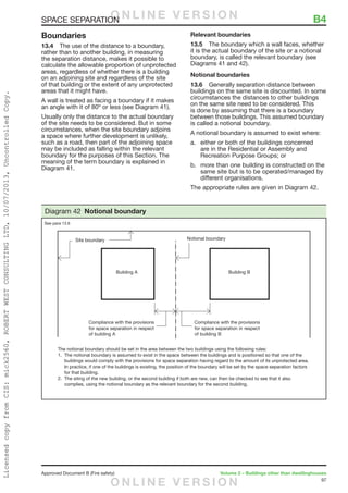 97
Approved Document B (Fire safety)	 Volume 2 – Buildings other than dwellinghouses
Boundaries
13.4	 The use of the distance to a boundary,
rather than to another building, in measuring
the separation distance, makes it possible to
calculate the allowable proportion of unprotected
areas, regardless of whether there is a building
on an adjoining site and regardless of the site
of that building or the extent of any unprotected
areas that it might have.
A wall is treated as facing a boundary if it makes
an angle with it of 80º or less (see Diagram 41).
Usually only the distance to the actual boundary
of the site needs to be considered. But in some
circumstances, when the site boundary adjoins
a space where further development is unlikely,
such as a road, then part of the adjoining space
may be included as falling within the relevant
boundary for the purposes of this Section. The
meaning of the term boundary is explained in
Diagram 41.
Relevant boundaries
13.5	 The boundary which a wall faces, whether
it is the actual boundary of the site or a notional
boundary, is called the relevant boundary (see
Diagrams 41 and 42).
Notional boundaries
13.6	 Generally separation distance between
buildings on the same site is discounted. In some
circumstances the distances to other buildings
on the same site need to be considered. This
is done by assuming that there is a boundary
between those buildings. This assumed boundary
is called a notional boundary.
A notional boundary is assumed to exist where:
a.	 either or both of the buildings concerned
are in the Residential or Assembly and
Recreation Purpose Groups; or
b.	 more than one building is constructed on the
same site but is to be operated/managed by
different organisations.
The appropriate rules are given in Diagram 42.
The notional boundary should be set in the area between the two buildings using the following rules:
1. The notional boundary is assumed to exist in the space between the buildings and is positioned so that one of the
buildings would comply with the provisions for space separation having regard to the amount of its unprotected area.
In practice, if one of the buildings is existing, the position of the boundary will be set by the space separation factors
for that building.
2. The siting of the new building, or the second building if both are new, can then be checked to see that it also
complies, using the notional boundary as the relevant boundary for the second building.
Diagram 42 Notional boundary
See para 13.6
SPACE SEPARATION	 B4O N L I N E V E R S I O N
O N L I N E V E R S I O N
LicensedcopyfromCIS:mick2560,ROBERTWESTCONSULTINGLTD,10/07/2013,UncontrolledCopy.
 