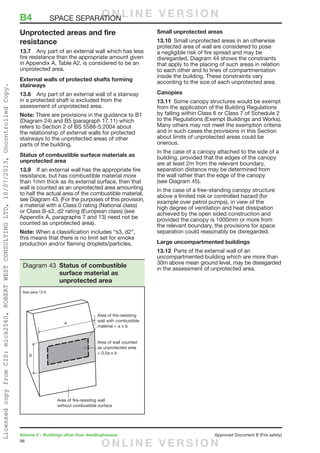 98
Volume 2 – Buildings other than dwellinghouses	 Approved Document B (Fire safety)
Unprotected areas and fire
resistance
13.7	 Any part of an external wall which has less
fire resistance than the appropriate amount given
in Appendix A, Table A2, is considered to be an
unprotected area.
External walls of protected shafts forming
stairways
13.8	 Any part of an external wall of a stairway
in a protected shaft is excluded from the
assessment of unprotected area.
Note: There are provisions in the guidance to B1
(Diagram 24) and B5 (paragraph 17.11) which
refers to Section 2 of BS 5588-5:2004 about
the relationship of external walls for protected
stairways to the unprotected areas of other
parts of the building.
Status of combustible surface materials as
unprotected area
13.9	 If an external wall has the appropriate fire
resistance, but has combustible material more
than 1mm thick as its external surface, then that
wall is counted as an unprotected area amounting
to half the actual area of the combustible material,
see Diagram 43. (For the purposes of this provision,
a material with a Class 0 rating (National class)
or Class B-s3, d2 rating (European class) (see
Appendix A, paragraphs 7 and 13) need not be
counted as unprotected area).
Note: When a classification includes “s3, d2”,
this means that there is no limit set for smoke
production and/or flaming droplets/particles.
Small unprotected areas
13.10	 Small unprotected areas in an otherwise
protected area of wall are considered to pose
a negligible risk of fire spread and may be
disregarded. Diagram 44 shows the constraints
that apply to the placing of such areas in relation
to each other and to lines of compartmentation
inside the building. These constraints vary
according to the size of each unprotected area.
Canopies
13.11	 Some canopy structures would be exempt
from the application of the Building Regulations
by falling within Class 6 or Class 7 of Schedule 2
to the Regulations (Exempt Buildings and Works).
Many others may not meet the exemption criteria
and in such cases the provisions in this Section
about limits of unprotected areas could be
onerous.
In the case of a canopy attached to the side of a
building, provided that the edges of the canopy
are at least 2m from the relevant boundary,
separation distance may be determined from
the wall rather than the edge of the canopy
(see Diagram 45).
In the case of a free-standing canopy structure
above a limited risk or controlled hazard (for
example over petrol pumps), in view of the
high degree of ventilation and heat dissipation
achieved by the open sided construction and
provided the canopy is 1000mm or more from
the relevant boundary, the provisions for space
separation could reasonably be disregarded.
Large uncompartmented buildings
13.12	 Parts of the external wall of an
uncompartmented building which are more than
30m above mean ground level, may be disregarded
in the assessment of unprotected area.
Diagram 43 Status of combustible
surface material as
unprotected area
See para 13.9
B4	 SPACE SEPARATIONO N L I N E V E R S I O N
O N L I N E V E R S I O N
LicensedcopyfromCIS:mick2560,ROBERTWESTCONSULTINGLTD,10/07/2013,UncontrolledCopy.
 