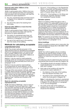 100
Volume 2 – Buildings other than dwellinghouses	 Approved Document B (Fire safety)
External walls within 1000mm of the
relevant boundary
13.13	 A wall situated within 1000mm from any
point on the relevant boundary and including a
wall coincident with the boundary, will meet the
provisions for space separation if:
a.	 the only unprotected areas are those shown
in Diagram 44 or referred to in paragraph
13.12; and
b.	 the rest of the wall is fire-resisting from
both sides.
External walls 1000mm or more from the
relevant boundary
13.14	 A wall situated at least 1000mm from any
point on the relevant boundary will meet the
provisions for space separation if:
a.	 the extent of unprotected area does not
exceed that given by one of the methods
referred to in paragraph 13.15; and
b.	 the rest of the wall (if any) is fire-resisting
from the inside of the building.
Methods for calculating acceptable
unprotected area
13.15	 Two simple methods are given in this
Approved Document for calculating the acceptable
amount of unprotected area in an external wall
that is at least 1000mm from any point on the
relevant boundary. (For walls within 1000mm of
the boundary see 13.13 above.)
Method 1 may be used for small residential
buildings which do not belong to Purpose Group
2a (Institutional type premises) and is set out in
paragraph 13.19.
Method 2 may be used for most buildings
or compartments for which Method 1 is not
appropriate and is set out in paragraph 13.20.
There are other more precise methods, described
in a BRE report External fire spread: Building
separation and boundary distances (BR 187, BRE
1991), which may be used instead of Methods 1
and 2. The “Enclosing Rectangle” and “Aggregate
Notional Area” methods are included in the
BRE report.
Basis for calculating acceptable
unprotected area
13.16	 The basis of Methods 1 and 2 is set out
in Fire Research Technical Paper No 5, 1963.
This has been reprinted as part of the BRE report
referred to in paragraph 13.15. The aim is to
ensure that the building is separated from the
boundary by at least half the distance at which
the total thermal radiation intensity received
from all unprotected areas in the wall would be
12.6 kw/m2
(in still air), assuming the radiation
intensity at each unprotected area is:
a.	 84 kw/m2
, if the building is in the Residential,
Office or Assembly and Recreation Purpose
Groups, or is an open-sided multi-storey car
park in Purpose Group 7(b); and
b.	 168 kw/m2
, if the building is in the Shop and
Commercial, Industrial, Storage or Other
non-residential Purpose Groups.
Sprinkler systems
13.17	 If a building is fitted throughout with a
sprinkler system, it is reasonable to assume that
the intensity and extent of a fire will be reduced.
The sprinkler system should be in accordance
with paragraph 0.16. In these circumstances
the boundary distance may be half that for an
otherwise similar, but unsprinklered, building,
subject to there being a minimum distance of 1m.
Alternatively, the amount of unprotected area may
be doubled if the boundary distance is maintained.
Note: The presence of sprinklers may be taken
into account in a similar way when using the BRE
report referred to in paragraph 13.15.
Atrium buildings
13.18	 If a building contains one or more atria, the
recommendations of clause 28.2 in BS 5588-7:1997
should be followed.
Method 1
13.19	 This method applies only to a building
intended to be used for block of flats or other
residential purposes (not Institutional), which is
1000mm or more from any point on the relevant
boundary.
The following rules for determining the maximum
unprotected area should be read with Diagram 46.
a.	 The building should not exceed 3 storeys in
height (basements not counted) or be more
than 24m in length:
b.	 Each side of the building will meet the
provisions for space separation if:
i.	 the distance of the side of the building
from the relevant boundary; and
ii	 the extent of the unprotected area, are
within the limits given in Diagram 46.
Note: In calculating the maximum unprotected
area, any areas falling within the limits shown
in Diagram 44 and referred to in paragraph
13.10, can be disregarded.
c.	 Any parts of the side of the building in
excess of the maximum unprotected area
should be fire-resisting.
B4	 SPACE SEPARATIONO N L I N E V E R S I O N
O N L I N E V E R S I O N
LicensedcopyfromCIS:mick2560,ROBERTWESTCONSULTINGLTD,10/07/2013,UncontrolledCopy.
 