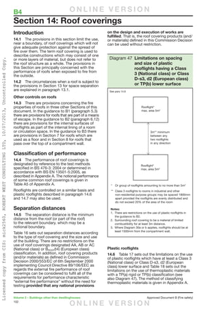 102
Volume 2 – Buildings other than dwellinghouses	 Approved Document B (Fire safety)
Introduction
14.1	 The provisions in this section limit the use,
near a boundary, of roof coverings which will not
give adequate protection against the spread of
fire over them. The term roof covering is used to
describe constructions which may consist of one
or more layers of material, but does not refer to
the roof structure as a whole. The provisions in
this Section are principally concerned with the
performance of roofs when exposed to fire from
the outside.
14.2	 The circumstances when a roof is subject to
the provisions in Section 13 for space separation
are explained in paragraph 13.1.
Other controls on roofs
14.3	 There are provisions concerning the fire
properties of roofs in three other Sections of this
document. In the guidance to B1 (paragraph 5.3)
there are provisions for roofs that are part of a means
of escape. In the guidance to B2 (paragraph 6.12)
there are provisions for the internal surfaces of
rooflights as part of the internal lining of a room
or circulation space. In the guidance to B3 there
are provisions in Section 7 for roofs which are
used as a floor and in Section 8 for roofs that
pass over the top of a compartment wall.
Classification of performance
14.4	 The performance of roof coverings is
designated by reference to the test methods
specified in BS 476-3: 2004 or determined in
accordance with BS EN 13501-5:2005, as
described in Appendix A. The notional performance
of some common roof coverings is given in
Table A5 of Appendix A.
Rooflights are controlled on a similar basis and
plastic rooflights described in paragraph 14.6
and 14.7 may also be used.
Separation distances
14.5	 The separation distance is the minimum
distance from the roof (or part of the roof)
to the relevant boundary, which may be a
notional boundary.
Table 16 sets out separation distances according
to the type of roof covering and the size and use
of the building. There are no restrictions on the
use of roof coverings designated AA, AB or AC
(National class) or BROOF(t4) (European class)
classification. In addition, roof covering products
(and/or materials) as defined in Commission
Decision 2000/553/EC of 6th September 2000
implementing Council Directive 89/106/EEC as
regards the external fire performance of roof
coverings can be considered to fulfil all of the
requirements for performance characteristic
“external fire performance” without the need for
testing provided that any national provisions
on the design and execution of works are
fulfilled. That is, the roof covering products (and/
or materials) defined in this Commission Decision
can be used without restriction.
Plastic rooflights
14.6	 Table 17 sets out the limitations on the use
of plastic rooflights which have at least a Class 3
(National class) or Class D-s3, d2 (European
class) lower surface and Table 18 sets out the
limitations on the use of thermoplastic materials
with a TP(a) rigid or TP(b) classification (see
also Diagram 47). The method of classifying
thermoplastic materials is given in Appendix A.
Section 14: Roof coverings
Notes:
1. There are restrictions on the use of plastic rooflights in
the guidance to B2.
2. Surrounding roof covering to be a material of limited
combustibility for at least 3m distance.
3. Where Diagram 30a or b applies, rooflights should be at
least 1500mm from the compartment wall.
Diagram 47 Limitations on spacing
and size of plastic
rooflights having a Class
3 (National class) or Class
D-s3, d2 (European class)
or TP(b) lower surface
See para 14.6
B4	 O N L I N E V E R S I O N
O N L I N E V E R S I O N
LicensedcopyfromCIS:mick2560,ROBERTWESTCONSULTINGLTD,10/07/2013,UncontrolledCopy.
 