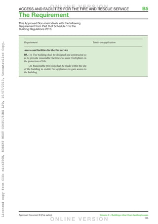 105
Approved Document B (Fire safety)	 Volume 2 – Buildings other than dwellinghouses
This Approved Document deals with the following
Requirement from Part B of Schedule 1 to the
Building Regulations 2010.
Requirement	 Limits on application
Access and facilities for the fire service
B5. (1)  The building shall be designed and constructed so
as to provide reasonable facilities to assist firefighters in
the protection of life.
	 (2)  Reasonable provision shall be made within the site
of the building to enable fire appliances to gain access to
the building.
The Requirement
ACCESS AND FACILITIES FOR THE FIRE AND RESCUE SERVICE	 B5O N L I N E V E R S I O N
O N L I N E V E R S I O N
LicensedcopyfromCIS:mick2560,ROBERTWESTCONSULTINGLTD,10/07/2013,UncontrolledCopy.
 