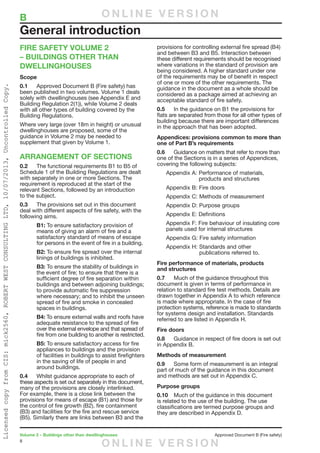8
Volume 2 – Buildings other than dwellinghouses	 Approved Document B (Fire safety)
FIRE SAFETY VOLUME 2
– BUILDINGS OTHER THAN
DWELLINGHOUSES
Scope
0.1	 Approved Document B (Fire safety) has
been published in two volumes. Volume 1 deals
solely with dwellinghouses (see Appendix E and
Building Regulation 2(1)), while Volume 2 deals
with all other types of building covered by the
Building Regulations.
Where very large (over 18m in height) or unusual
dwellinghouses are proposed, some of the
guidance in Volume 2 may be needed to
supplement that given by Volume 1.
ARRANGEMENT OF SECTIONS
0.2	 The functional requirements B1 to B5 of
Schedule 1 of the Building Regulations are dealt
with separately in one or more Sections. The
requirement is reproduced at the start of the
relevant Sections, followed by an introduction
to the subject.
0.3	 The provisions set out in this document
deal with different aspects of fire safety, with the
following aims.
B1: To ensure satisfactory provision of
means of giving an alarm of fire and a
satisfactory standard of means of escape
for persons in the event of fire in a building.
B2: To ensure fire spread over the internal
linings of buildings is inhibited.
B3: To ensure the stability of buildings in
the event of fire; to ensure that there is a
sufficient degree of fire separation within
buildings and between adjoining buildings;
to provide automatic fire suppression
where necessary; and to inhibit the unseen
spread of fire and smoke in concealed
spaces in buildings.
B4: To ensure external walls and roofs have
adequate resistance to the spread of fire
over the external envelope and that spread of
fire from one building to another is restricted.
B5: To ensure satisfactory access for fire
appliances to buildings and the provision
of facilities in buildings to assist firefighters
in the saving of life of people in and
around buildings.
0.4	 Whilst guidance appropriate to each of
these aspects is set out separately in this document,
many of the provisions are closely interlinked.
For example, there is a close link between the
provisions for means of escape (B1) and those for
the control of fire growth (B2), fire containment
(B3) and facilities for the fire and rescue service
(B5). Similarly there are links between B3 and the
provisions for controlling external fire spread (B4)
and between B3 and B5. Interaction between
these different requirements should be recognised
where variations in the standard of provision are
being considered. A higher standard under one
of the requirements may be of benefit in respect
of one or more of the other requirements. The
guidance in the document as a whole should be
considered as a package aimed at achieving an
acceptable standard of fire safety.
0.5	 In the guidance on B1 the provisions for
flats are separated from those for all other types of
building because there are important differences
in the approach that has been adopted.
Appendices: provisions common to more than
one of Part B’s requirements
0.6	 Guidance on matters that refer to more than
one of the Sections is in a series of Appendices,
covering the following subjects:
Appendix A: Performance of materials,
products and structures
Appendix B: Fire doors
Appendix C: Methods of measurement
Appendix D: Purpose groups
Appendix E: Definitions
Appendix F: Fire behaviour of insulating core
panels used for internal structures
Appendix G: Fire safety information
Appendix H: Standards and other
publications referred to.
Fire performance of materials, products
and structures
0.7	 Much of the guidance throughout this
document is given in terms of performance in
relation to standard fire test methods. Details are
drawn together in Appendix A to which reference
is made where appropriate. In the case of fire
protection systems, reference is made to standards
for systems design and installation. Standards
referred to are listed in Appendix H.
Fire doors
0.8	 Guidance in respect of fire doors is set out
in Appendix B.
Methods of measurement
0.9	 Some form of measurement is an integral
part of much of the guidance in this document
and methods are set out in Appendix C.
Purpose groups
0.10	 Much of the guidance in this document
is related to the use of the building. The use
classifications are termed purpose groups and
they are described in Appendix D.
General introduction
B	 O N L I N E V E R S I O N
O N L I N E V E R S I O N
LicensedcopyfromCIS:mick2560,ROBERTWESTCONSULTINGLTD,10/07/2013,UncontrolledCopy.
 