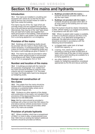 107
Approved Document B (Fire safety)	 Volume 2 – Buildings other than dwellinghouses
Introduction
15.1	 Fire mains are installed in a building and
equipped with valves etc so that the fire and
rescue service may connect hoses for water to
fight fires inside the building.
Fire mains may be of the ‘dry’ type which are
normally empty and are supplied through hose
from a fire and rescue service pumping appliance.
Alternatively, they may be of the ‘wet’ type where
they are kept full of water and supplied from
tanks and pumps in the building. There should be
a facility to allow a wet system to be replenished
from a pumping appliance in an emergency.
Provision of fire mains
15.2	 Buildings with firefighting shafts should
be provided with fire mains in those shafts and,
where necessary, in protected escape stairs. The
criteria for the provision of firefighting shafts and
fire mains in such buildings are given in Section 17.
15.3	 Fire mains may also be provided in other
buildings where vehicle access is not provided
in accordance with Table 19 (see paragraphs
16.6  16.7) or paragraphs 16.2 or 16.3.
Number and location of fire mains
15.4	 In buildings provided with fire mains for
the purposes of paragraph 15.3, outlets from
fire mains should be located to meet the hose
criterion set out in paragraph 17.8. This does
not imply that these stairs need to be designed
as firefighting shafts.
Design and construction of
fire mains
15.5	 The outlets from fire mains should be
located within the protected enclosure of a
stairway or a protected lobby where one is
provided (see Diagram 52).
15.6	 Guidance on other aspects of the design
and construction of fire mains, not included in the
provisions of this Approved Document, should be
obtained from BS 9990:2006.
Note: Wet fire mains should be provided in
buildings with a floor at more than 50m above fire
and rescue service vehicle access level. In lower
buildings where fire mains are provided, either
wet or dry mains are suitable.
Provision of private hydrants
15.7	 Where a building, which has a compartment
of 280m2
or more in area, is being erected more
than 100m from an existing fire-hydrant additional
hydrants should be provided as follows;
a.	 Buildings provided with fire mains –
hydrants should be provided within 90m of
dry fire main inlets.
b.	 Buildings not provided with fire mains –
hydrants should be provided within 90m of
an entry point to the building and not more
than 90m apart.
Each fire hydrant should be clearly indicated by
a plate, affixed nearby in a conspicuous position,
in accordance with BS 3251:1976.
15.8	 Where no piped water supply is available,
or there is insufficient pressure and flow in the
water main, or an alternative arrangement is
proposed, the alternative source of supply
should be provided in accordance with the
following recommendations:
a.	 a charged static water tank of at least
45,000 litre capacity; or
b.	 a spring, river, canal or pond capable of
providing or storing at least 45,000 litres of
water at all times of the year, to which access,
space and a hard standing are available for a
pumping appliance; or
c.	 any other means of providing a water
supply for firefighting operations considered
appropriate by the fire and rescue authority.
Section 15: Fire mains and hydrants
	 B5O N L I N E V E R S I O N
O N L I N E V E R S I O N
LicensedcopyfromCIS:mick2560,ROBERTWESTCONSULTINGLTD,10/07/2013,UncontrolledCopy.
 