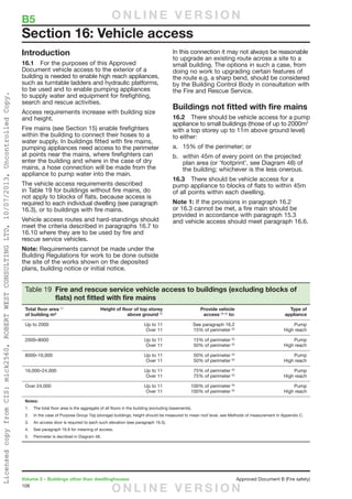 108
Volume 2 – Buildings other than dwellinghouses	 Approved Document B (Fire safety)
Introduction
16.1	 For the purposes of this Approved
Document vehicle access to the exterior of a
building is needed to enable high reach appliances,
such as turntable ladders and hydraulic platforms,
to be used and to enable pumping appliances
to supply water and equipment for firefighting,
search and rescue activities.
Access requirements increase with building size
and height.
Fire mains (see Section 15) enable firefighters
within the building to connect their hoses to a
water supply. In buildings fitted with fire mains,
pumping appliances need access to the perimeter
at points near the mains, where firefighters can
enter the building and where in the case of dry
mains, a hose connection will be made from the
appliance to pump water into the main.
The vehicle access requirements described
in Table 19 for buildings without fire mains, do
not apply to blocks of flats, because access is
required to each individual dwelling (see paragraph
16.3), or to buildings with fire mains.
Vehicle access routes and hard-standings should
meet the criteria described in paragraphs 16.7 to
16.10 where they are to be used by fire and
rescue service vehicles.
Note: Requirements cannot be made under the
Building Regulations for work to be done outside
the site of the works shown on the deposited
plans, building notice or initial notice.
Table 19 Fire and rescue service vehicle access to buildings (excluding blocks of
flats) not fitted with fire mains
Total floor area (1)
of building m²
Height of floor of top storey
above ground (2)
Provide vehicle
access (3) (4)
to:
Type of
appliance
Up to 2000 Up to 11
Over 11
See paragraph 16.2
15% of perimeter (5)
Pump
High reach
2000–8000 Up to 11
Over 11
15% of perimeter (5)
50% of perimeter (5)
Pump
High reach
8000–16,000 Up to 11
Over 11
50% of perimeter (5)
50% of perimeter (5)
Pump
High reach
16,000–24,000 Up to 11
Over 11
75% of perimeter (5)
75% of perimeter (5)
Pump
High reach
Over 24,000 Up to 11
Over 11
100% of perimeter (5)
100% of perimeter (5)
Pump
High reach
Notes:
1.	 The total floor area is the aggregate of all floors in the building (excluding basements).
2. 	 In the case of Purpose Group 7(a) (storage) buildings, height should be measured to mean roof level, see Methods of measurement in Appendix C.
3. 	 An access door is required to each such elevation (see paragraph 16.5).
4. 	 See paragraph 16.8 for meaning of access.
5. 	 Perimeter is decribed in Diagram 48.
In this connection it may not always be reasonable
to upgrade an existing route across a site to a
small building. The options in such a case, from
doing no work to upgrading certain features of
the route e.g. a sharp bend, should be considered
by the Building Control Body in consultation with
the Fire and Rescue Service.
Buildings not fitted with fire mains
16.2	 There should be vehicle access for a pump
appliance to small buildings (those of up to 2000m2
with a top storey up to 11m above ground level)
to either:
a.	 15% of the perimeter; or
b.	 within 45m of every point on the projected
plan area (or ‘footprint’, see Diagram 48) of
the building; whichever is the less onerous.
16.3	 There should be vehicle access for a
pump appliance to blocks of flats to within 45m
of all points within each dwelling.
Note 1: If the provisions in paragraph 16.2
or 16.3 cannot be met, a fire main should be
provided in accordance with paragraph 15.3
and vehicle access should meet paragraph 16.6.
Section 16: Vehicle access
B5	 O N L I N E V E R S I O N
O N L I N E V E R S I O N
LicensedcopyfromCIS:mick2560,ROBERTWESTCONSULTINGLTD,10/07/2013,UncontrolledCopy.
 