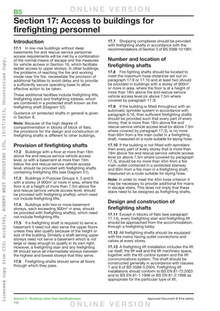 112
Volume 2 – Buildings other than dwellinghouses	 Approved Document B (Fire safety)
Introduction
17.1	 In low-rise buildings without deep
basements fire and rescue service personnel
access requirements will be met by a combination
of the normal means of escape and the measures
for vehicle access in Section 16, which facilitate
ladder access to upper storeys. In other buildings,
the problems of reaching the fire and working
inside near the fire, necessitate the provision of
additional facilities to avoid delay and to provide
a sufficiently secure operating base to allow
effective action to be taken.
These additional facilities include firefighting lifts,
firefighting stairs and firefighting lobbies, which
are combined in a protected shaft known as the
firefighting shaft (Diagram 52).
Guidance on protected shafts in general is given
in Section 8.
Note: Because of the high degree of
compartmentation in blocks of block of flats,
the provisions for the design and construction of
firefighting shafts is different to other buildings.
Provision of firefighting shafts
17.2	 Buildings with a floor at more than 18m
above fire and rescue service vehicle access
level, or with a basement at more than 10m
below fire and rescue service vehicle access
level, should be provided with firefighting shafts
containing firefighting lifts (see Diagram 51).
17.3	 Buildings in Purpose Groups 4, 5 and 6
with a storey of 900m2
or more in area, where the
floor is at a height of more than 7.5m above fire
and rescue service vehicle access level, should
be provided with firefighting shaft(s), which need
not include firefighting lifts.
17.4	 Buildings with two or more basement
storeys, each exceeding 900m2
in area, should
be provided with firefighting shaft(s), which need
not include firefighting lifts.
17.5	 If a firefighting shaft is required to serve a
basement it need not also serve the upper floors
unless they also qualify because of the height or
size of the building. Similarly a shaft serving upper
storeys need not serve a basement which is not
large or deep enough to qualify in its own right.
However, a firefighting stair and any firefighting
lift should serve all intermediate storeys between
the highest and lowest storeys that they serve.
17.6	 Firefighting shafts should serve all floors
through which they pass.
17.7	 Shopping complexes should be provided
with firefighting shafts in accordance with the
recommendations of Section 3 of BS 5588-10:1991.
Number and location of
firefighting shafts
17.8	 Fire fighting shafts should be located to
meet the maximum hose distances set out on
paragraph 17.9 or 17.10 and at least two should
be provided in buildings with a storey of 900m2
or more in area, where the floor is at a height of
more than 18m above fire and rescue service
vehicle access level (or above 7.5m where
covered by paragraph 17.3)
17.9	 If the building is fitted throughout with an
automatic sprinkler system in accordance with
paragraph 0.16, then sufficient firefighting shafts
should be provided such that every part of every
storey, that is more than 18m above fire and
rescue service vehicle access level (or above 7.5m
where covered by paragraph 17.3), is no more
than 60m from a fire main outlet in a firefighting
shaft, measured on a route suitable for laying hose.
17.10	 If the building is not fitted with sprinklers
then every part of every storey that is more than
18m above fire and rescue service vehicle access
level (or above 7.5m where covered by paragraph
17.3), should be no more than 45m from a fire
main outlet contained in a protected stairway
and 60m from a fire main in a firefighting shaft,
measured on a route suitable for laying hose.
Note: In order to meet the 45m hose criterion it
may be necessary to provide additional fire mains
in escape stairs. This does not imply that these
stairs need to be designed as firefighting shafts.
Design and construction of
firefighting shafts
17.11	 Except in blocks of flats (see paragraph
17.14), every firefighting stair and firefighting lift
should be approached from the accommodation,
through a firefighting lobby.
17.12	 All firefighting shafts should be equipped
with fire mains having outlet connections and
valves at every storey.
17.13	 A firefighting lift installation includes the lift
car itself, the lift well and the lift machinery space,
together with the lift control system and the lift
communications system. The shaft should be
constructed generally in accordance with clauses
7 and 8 of BS 5588-5:2004. Firefighting lift
installations should conform to BS EN 81-72:2003
and to BS EN 81-1:1998 or BS EN 81-2:1998 as
appropriate for the particular type of lift.
Section 17: Access to buildings for
firefighting personnel
B5	 O N L I N E V E R S I O N
O N L I N E V E R S I O N
LicensedcopyfromCIS:mick2560,ROBERTWESTCONSULTINGLTD,10/07/2013,UncontrolledCopy.
 