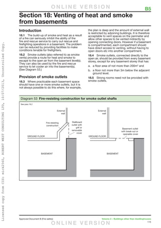 115
Approved Document B (Fire safety)	 Volume 2 – Buildings other than dwellinghouses
Introduction
18.1	 The build-up of smoke and heat as a result
of a fire can seriously inhibit the ability of the
fire and rescue service to carry out rescue and
firefighting operations in a basement. The problem
can be reduced by providing facilities to make
conditions tenable for firefighters.
18.2	 Smoke outlets (also referred to as smoke
vents) provide a route for heat and smoke to
escape to the open air from the basement level(s).
They can also be used by the fire and rescue
service to let cooler air into the basement(s).
(See Diagram 53.)
Provision of smoke outlets
18.3	 Where practicable each basement space
should have one or more smoke outlets, but it is
not always possible to do this where, for example,
the plan is deep and the amount of external wall
is restricted by adjoining buildings. It is therefore
acceptable to vent spaces on the perimeter and
allow other spaces to be vented indirectly by
opening connecting doors. However if a basement
is compartmented, each compartment should
have direct access to venting, without having to
open doors etc into another compartment.
18.4	 Smoke outlets, connected directly to the
open air, should be provided from every basement
storey, except for any basement storey that has:
a.	 a floor area of not more than 200m2
and
b.	 a floor not more than 3m below the adjacent
ground level.
18.5	 Strong rooms need not be provided with
smoke outlets.
Section 18: Venting of heat and smoke
from basements
Diagram 53 Fire-resisting construction for smoke outlet shafts
See para 18.2
	 B5O N L I N E V E R S I O N
O N L I N E V E R S I O N
LicensedcopyfromCIS:mick2560,ROBERTWESTCONSULTINGLTD,10/07/2013,UncontrolledCopy.
 