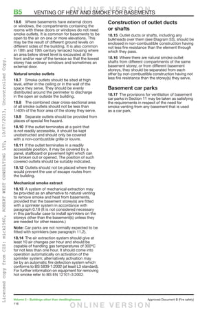 116
Volume 2 – Buildings other than dwellinghouses	 Approved Document B (Fire safety)
18.6	 Where basements have external doors
or windows, the compartments containing the
rooms with these doors or windows do not need
smoke outlets. It is common for basements to be
open to the air on one or more elevations. This
may be the result of different ground levels on
different sides of the building. It is also common
in 18th and 19th century terraced housing where
an area below street level is excavated at the
front and/or rear of the terrace so that the lowest
storey has ordinary windows and sometimes an
external door.
Natural smoke outlets
18.7	 Smoke outlets should be sited at high
level, either in the ceiling or in the wall of the
space they serve. They should be evenly
distributed around the perimeter to discharge
in the open air outside the building.
18.8	 The combined clear cross-sectional area
of all smoke outlets should not be less than
1/40th of the floor area of the storey they serve.
18.9	 Separate outlets should be provided from
places of special fire hazard.
18.10	 If the outlet terminates at a point that
is not readily accessible, it should be kept
unobstructed and should only be covered
with a non-combustible grille or louvre.
18.11	 If the outlet terminates in a readily
accessible position, it may be covered by a
panel, stallboard or pavement light which can
be broken out or opened. The position of such
covered outlets should be suitably indicated.
18.12	 Outlets should not be placed where they
would prevent the use of escape routes from
the building.
Mechanical smoke extract
18.13	 A system of mechanical extraction may
be provided as an alternative to natural venting
to remove smoke and heat from basements,
provided that the basement storey(s) are fitted
with a sprinkler system in accordance with
paragraph 0.16 (It is not considered necessary
in this particular case to install sprinklers on the
storeys other than the basement(s) unless they
are needed for other reasons.)
Note: Car parks are not normally expected to be
fitted with sprinklers (see paragraph 11.2).
18.14	 The air extraction system should give at
least 10 air changes per hour and should be
capable of handling gas temperatures of 300ºC
for not less than one hour. It should come into
operation automatically on activation of the
sprinkler system; alternatively activation may
be by an automatic fire detection system which
conforms to BS 5839-1:2002 (at least L3 standard).
For further information on equipment for removing
hot smoke refer to BS EN 12101-3:2002.
Construction of outlet ducts
or shafts
18.15	 Outlet ducts or shafts, including any
bulkheads over them (see Diagram 53), should be
enclosed in non-combustible construction having
not less fire resistance than the element through
which they pass.
18.16	 Where there are natural smoke outlet
shafts from different compartments of the same
basement storey, or from different basement
storeys, they should be separated from each
other by non-combustible construction having not
less fire resistance than the storey(s) they serve.
Basement car parks
18.17	 The provisions for ventilation of basement
car parks in Section 11 may be taken as satisfying
the requirements in respect of the need for
smoke venting from any basement that is used
as a car park.
B5	 VENTING OF HEAT AND SMOKE FOR BASEMENTSO N L I N E V E R S I O N
O N L I N E V E R S I O N
LicensedcopyfromCIS:mick2560,ROBERTWESTCONSULTINGLTD,10/07/2013,UncontrolledCopy.
 