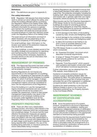 9
Approved Document B (Fire safety)	 Volume 2 – Buildings other than dwellinghouses
GENERAL INTRODUCTION	 B
Definitions
0.11	 The definitions are given in Appendix E.
Fire safety Information
0.12	 Regulation 16B requires that where building
work is carried out which affects fire safety, and
where the building affected will be covered by
the Regulatory Reform (Fire Safety) Order 2005,
the person carrying out the work must provide
sufficient information for persons to operate
and maintain the building in reasonable safety.
This information will assist the eventual owner/
occupier/employer to meet their statutory duties
under the Regulatory Reform (Fire Safety) Order.
The exact amount of information and level of
detail necessary will vary depending on the
nature and complexity of the building’s design.
For small buildings, basic information on the
location and nature of fire protection measures
may be all that is necessary.
For larger buildings, a more detailed record of the
fire safety strategy and procedures for operating
and maintaining any fire protection measures
of the building will be necessary. Appendix G
provides advice on the sort of information that
should be provided.
MANAGEMENT OF PREMISES
0.13	 This Approved Document has been written
on the assumption that the building concerned
will be properly managed.
Building Regulations do not impose any
requirements on the management of a building.
However, in developing an appropriate fire safety
design for a building it may be necessary to consider
the way in which it will be managed. A design
which relies on an unrealistic or unsustainable
management regime cannot be considered to
have met the requirements of the Regulations.
Once the building is in use the management
regime should be maintained and any variation
in that regime should be the subject of a
suitable risk assessment. Failure to take proper
management responsibility may result in the
prosecution of an employer, building owner
or occupier under legislation such as the
Regulatory Reform (Fire Safety) Order 2005.
PROPERTY PROTECTION
0.14	 There are often many stakeholders,
including insurers, who have a valid interest in the
fire protection measures which are incorporated
into a building’s design. To ensure that the most
effective fire protection measures are applied
which are appropriate to the specific property,
early consultation with the main stakeholders is
essential. Failure to consult with stakeholders at
an early stage could result in additional measures
being required after completion, the use of the
building being restricted, or insurance premiums
and/or deductibles being increased.
Building Regulations are intended to ensure that
a reasonable standard of life safety is provided, in
case of fire. The protection of property, including the
building itself, often requires additional measures
and insurers will, in general, seek their own higher
standards, before accepting the insurance risk.
Many insurers use the Fire Protection Association’s
(FPA) Design Guide for the fire protection of
buildings as a basis for providing guidance
to the building designer on what they require.
Insurers’ key objectives for achieving satisfactory
standards of property protection are:
a.	 to limit damage to the fabric of the building
caused by heat, smoke and firefighting water.
b.	 to limit damage to the contents of the building
caused by heat, smoke and firefighting water.
c.	 to allow the business to be trading in as
short a time as possible following a fire,
thus limiting business interruption.
The FPA Design Guide is a suite of publications
which incorporate:
a.	 An “Essential Principles” document which
describes functional requirements.
b.	 A range of “Design Principles” documents
which provide guidance for common
building situations.
c.	 Separate “Core Documents” which expand
upon guidance and explain construction detail
which will deliver functional requirements.
Further information can be obtained from the
FPA website: www.thefpa.co.uk.
Guidance on property protection issues for
schools is given in Building Bulletin (BB) 100
published by DfES. This gives advice on assessing
the financial and social risk of school fires and
advocates the use of fire suppression or additional
compartmentation where the risk is justified.
Guidance for asset protection in the Civil and
Defence Estates is given in the Crown Fire
Standards published by the Property Advisers
to the Civil Estate (PACE).
INDEPENDENT SCHEMES
OF CERTIFICATION AND
ACCREDITATION
0.15	 Since the performance of a system,
product, component or structure is dependent
upon satisfactory site installation, testing and
maintenance, independent schemes of certification
and accreditation of installers and maintenance firms
of such will provide confidence in the appropriate
standard of workmanship being provided.
Confidence that the required level of performance
can be achieved will be demonstrated by the
use of a system, material, product or structure
which is provided under the arrangements of a
product conformity certification scheme and an
accreditation of installers scheme.
O N L I N E V E R S I O N
O N L I N E V E R S I O N
LicensedcopyfromCIS:mick2560,ROBERTWESTCONSULTINGLTD,10/07/2013,UncontrolledCopy.
 
