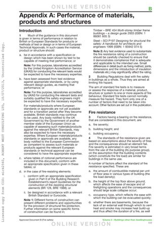 117
Approved Document B (Fire safety)	 Volume 2 – Buildings other than dwellinghouses
Introduction
1	 Much of the guidance in this document
is given in terms of performance in relation to
British or European Standards for products or
methods of test or design or in terms of European
Technical Approvals. In such cases the material,
product or structure should:
a.	 be in accordance with a specification or
design which has been shown by test to be
capable of meeting that performance; or
Note: For this purpose, laboratories accredited
by the United Kingdom Accreditation Service
(UKAS) for conducting the relevant tests would
be expected to have the necessary expertise.
b.	 have been assessed from test evidence
against appropriate standards, or by using
relevant design guides, as meeting that
performance; or
Note: For this purpose, laboratories accredited
by UKAS for conducting the relevant tests and
suitably qualified fire safety engineers might
be expected to have the necessary expertise.
For materials/products where European
standards or approvals are not yet available
and for a transition period after they become
available, British standards may continue
to be used. Any body notified to the UK
Government by the Government of another
member state of the European Union as
capable of assessing such materials/products
against the relevant British Standards, may
also be expected to have the necessary
expertise. Where European materials/products
standards or approvals are available, any
body notified to the European Commission
as competent to assess such materials or
products against the relevant European
standards or technical approval can be
considered to have the appropriate expertise.
c.	 where tables of notional performance are
included in this document, conform with
an appropriate specification given in these
tables; or
d.	 in the case of fire-resisting elements:
i.	 conform with an appropriate specification
given in Part II of the Building Research
Establishment’s report Guidelines for the
construction of fire resisting structural
elements (BR 128, BRE 1988); or
ii.	 be designed in accordance with a relevant
British Standard or Eurocode.
Note 1: Different forms of construction can
present different problems and opportiunities
for the provision of structural fire protection.
Further information on some specific forms
of construction can be found in;
Timber – BRE 454 Multi-storey timber frame
buildings – a design guide 2003 (ISBN: 1
86081 605 3)
Steel – SCI P197 Designing for structural fire
safety: A handbook for architects and
engineers 1999 (ISBN: 1 85942 074 5)
Note 2: Any test evidence used to substantiate
the fire resistance rating of a construction
should be carefully checked to ensure that
it demonstrates compliance that is adequate
and applicable to the intended use. Small
differences in detail (such as fixing method, joints,
dimensions and the introduction of insulation
materials etc.) may significantly affect the rating.
2	 Building Regulations deal with fire safety
in buildings as a whole. Thus they are aimed at
limiting fire hazard.
The aim of standard fire tests is to measure
or assess the response of a material, product,
structure or system to one or more aspects of fire
behaviour. Standard fire tests cannot normally
measure fire hazard. They form only one of a
number of factors that need to be taken into
account. Other factors are set out in this publication.
Fire resistance
3	 Factors having a bearing on fire resistance,
that are considered in this document, are:
a.	 fire severity;
b.	 building height; and
c.	 building occupancy.
4	 The standards of fire resistance given are
based on assumptions about the severity of fires
and the consequences should an element fail.
Fire severity is estimated in very broad terms
from the use of the building (its purpose group),
on the assumption that the building contents
(which constitute the fire load) are similar for
buildings in the same use.
A number of factors affect the standard of fire
resistance specified. These are:
a.	 the amount of combustible material per unit
of floor area in various types of building (the
fire load density);
b.	 the height of the top floor above ground,
which affects the ease of escape and of
firefighting operations and the consequences
should large scale collapse occur;
c.	 occupancy type, which reflects the ease with
which the building can be evacuated quickly;
d.	 whether there are basements, because the
lack of an external wall through which to vent
heat and smoke may increase heat build-up
and thus affect the duration of a fire, as well
Appendix A: Performance of materials,
products and structures
	 BO N L I N E V E R S I O N
O N L I N E V E R S I O N
LicensedcopyfromCIS:mick2560,ROBERTWESTCONSULTINGLTD,10/07/2013,UncontrolledCopy.
 
