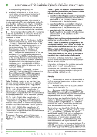 118
Volume 2 – Buildings other than dwellinghouses	 Approved Document B (Fire safety)
as complicating firefighting; and
e.	 whether the building is of single storey
construction (where escape is direct and
structural failure is unlikely to precede
evacuation).
Because the use of buildings may change, a
precise estimate of fire severity based on the fire
load due to a particular use may be misleading.
Therefore if a fire engineering approach of this
kind is adopted the likelihood that the fire load
may change in the future needs to be considered.
5	 Performance in terms of the fire resistance
to be met by elements of structure, doors and
other forms of construction is determined by
reference to either:
a.	 (National tests) BS 476 Fire tests on building
materials and structures, Parts 20-24: 1987,
i.e. Part 20 Method for determination of the
fire resistance of elements of construction
(general principles), Part 21 Methods for
determination of the fire resistance of
loadbearing elements of construction,
Part 22 Methods for determination of the fire
resistance of non-loadbearing elements of
construction, Part 23 Methods for determination
of the contribution of components to the fire
resistance of a structure and Part 24 Method
for determination of the fire resistance of
ventilation ducts (or to BS 476-8:1972 in
respect of items tested or assessed prior to
1 January 1988); or
b.	 (European tests) Commission Decision
2000/367/EC of 3rd May 2000 implementing
Council Directive 89/106/EEC as regards
the classification of the resistance to fire
performance of construction products,
construction works and parts thereof.
Note: The latest version of any standard may
be used provided that it continues to address
the relevant requirements of the Regulations.
All products are classified in accordance with
BS EN 13501-2:2007, Fire classification of
construction products and building elements –
Classification using data from fire resistance tests
(excluding products for use in ventilation systems).
BS EN 13501-3:2005, Fire classification of
construction products and building elements
– Classification using data from fire resistance
tests on components of normal building service
installations (other than smoke control systems).
BS EN 13501-4:2007, Fire classification of
construction products and building elements –
Classification using data from fire resistance tests
on smoke control systems.
The relevant European test methods under
BS EN 1364, 1365, 1366 and 1634 are listed in
Appendix G.
Table A1 gives the specific requirements for
each element in terms of one or more of the
following performance criteria:
a.	 resistance to collapse (loadbearing capacity),
which applies to loadbearing elements only,
denoted R in the European classification of
the resistance to fire performance;
b.	 resistance to fire penetration (integrity),
denoted E in the European classification of
the resistance to fire performance; and
c.	 resistance to the transfer of excessive
heat (insulation), denoted I in the European
classification of the resistance to fire
performance.
Table A2 sets out the minimum periods of fire
resistance for elements of structure.
Table A3 sets out criteria appropriate to the
suspended ceilings that can be accepted as
contributing to the fire resistance of a floor.
Table A4 sets out limitations on the use of
uninsulated fire-resisting glazed elements.
These limitations do not apply to the use of
insulated fire-resisting glazed elements.
Information on tested elements is frequently
given in literature available from manufacturers
and trade associations.
Information on tests on fire-resisting elements
is also given in such publications as:
Association for Specialist Fire Protection Fire
protection for structural steel in buildings 4th
Edition (ISBN: 1 87040 925 6).
Roofs
6	 Performance in terms of the resistance of
roofs to external fire exposure is determined by
reference to either:
a.	 (National tests) BS 476-3:2004 External
fire exposure roof tests; or
b.	 (European tests) Commission Decision
2005/823/EC amending Decision 2001/671/EC
establishing a classification system for the external
fire performance of roofs and roof coverings.
Constructions are classified within the National
system by 2 letters in the range A to D, with an
AA designation being the best. The first letter
indicates the time to penetration; the second
letter a measure of the spread of flame.
Constructions are classified within the European
system as BROOF(t4), CROOF(t4), DROOF(t4), EROOF(t4)
or FROOF(t4) (with BROOF(t4) being the highest
performance and FROOF(t4) being the lowest) in
accordance with BS EN 13501-5:2005, Fire
classification of construction products and
building elements – Classification using test
data from external fire exposure to roof tests.
BS EN 13501-1 refers to four separate tests. The
suffix (t4) used above indicates that Test 4 is to be
used for the purposes of this Approved Document.
B	 PERFORMANCE OF MATERIALS, PRODUCTS AND STRUCTURESO N L I N E V E R S I O N
O N L I N E V E R S I O N
LicensedcopyfromCIS:mick2560,ROBERTWESTCONSULTINGLTD,10/07/2013,UncontrolledCopy.
 