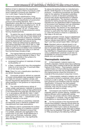 120
Volume 2 – Buildings other than dwellinghouses	 Approved Document B (Fire safety)
Method of test to determine the classification
of the surface spread of flame of products under
which materials or products are classified 1, 2,
3 or 4 with Class 1 being the highest.
Under the European classifications, lining
systems are classified in accordance with BS EN
13501-1:2007, Fire classification of construction
products and building elements, Part 1 –
Classification using data from reaction to fire tests.
Materials or products are classified as A1, A2, B,
C, D, E or F, with A1 being the highest. When a
classification includes “s3, d2”, it means that
there is no limit set for smoke production and/or
flaming droplets/particles.
12	 To restrict the use of materials which ignite
easily, which have a high rate of heat release and/
or which reduce the time to flashover, maximum
acceptable ‘fire propagation’ indices are specified,
where the National test methods are being
followed. These are determined by reference to
the method specified in BS 476-6:1981 or 1989
Method of test for fire propagation of products.
Index of performance (I) relates to the overall test
performance, whereas sub-index (i1) is derived
from the first three minutes of test.
13	 The highest National product performance
classification for lining materials is Class 0. This
is achieved if a material or the surface of a
composite product is either:
a.	 composed throughout of materials of limited
combustibility; or
b.	 a Class 1 material which has a fire propagation
index (I) of not more than 12 and sub-index
(i1) of not more than 6.
Note: Class 0 is not a classification identified in
any British Standard test.
14	 Composite products defined as materials
of limited combustibility (see paragraph 9 above
and Table A7) should in addition comply with
the test requirement appropriate to any surface
rating specified in the guidance on requirements
B2, B3 and B4.
15	 The notional performance ratings of
certain widely used generic materials or products
are listed in Table A8 in terms of their performance
in the traditional lining tests BS 476 Parts 6 and
7 or in accordance with BS EN 13501-1:2007,
Fire classification of construction products and
building elements, Part 1 – Classification using
data from reaction to fire tests.
16	 Results of tests on proprietary materials
are frequently given in literature available from
manufacturers and trade associations.
Any reference used to substantiate the surface
spread of flame rating of a material or product
should be carefully checked to ensure that
it is suitable, adequate and applicable to the
construction to be used. Small differences in
detail, such as thickness, substrate, colour,
form, fixings, adhesive etc, may significantly
affect the rating.
To reduce the testing burden on manufacturers,
BS EN 13238 Reaction to fire tests for building
products – conditioning procedures and general
rules for the selection of standard substrates,
defines a number of standard substrates that
produce test results representative of different
end use applications. The standard substrate
selected for testing should take account of the
intended end use applications (field of application)
of the product and represent end use substrates
which have a density of at least 75% of its
nominal density. The reaction to fire classification
achieved during testing is only valid when the
product is used within this field of application
i.e. when the product is fixed to a substrate of
that class in its end use.
Standard substrates include, Gypsum plasterboard
(BS EN 520) with a density of 700+/-100 Kg/m3
,
Calcium silicate board (BS EN 14306) 870+/-50
Kg/m3
and Fibre cement board 1800+/-200 Kg/m3
.
Note: Standard calcium silicate board is not
representative of gypsum plasterboard end use
(due to the paper layer), but would be representative
of most gypsum plasters (with densities of more
than 650 Kg/m3
). Classifications based on tests
using a plasterboard substrate would also be
acceptable for products bonded to a gypsum
plaster end use substrate.
Thermoplastic materials
17	 A thermoplastic material means any
synthetic polymeric material which has a softening
point below 200ºC if tested to BS EN ISO 306:2004
method A120 Plastics – Thermoplastic materials
– Determination of Vicat softening temperature.
Specimens for this test may be fabricated from
the original polymer where the thickness of
material of the end product is less than 2.5mm.
18	 A thermoplastic material in isolation can not
be assumed to protect a substrate, when used as
a lining to a wall or ceiling. The surface rating of
both products must therefore meet the required
classification. If however, the thermoplastic
material is fully bonded to a non-thermoplastic
substrate, then only the surface rating of the
composite will need to comply.
19	 Concessions are made for thermoplastic
materials used for window glazing, rooflights and
lighting diffusers within suspended ceilings,
which may not comply with the criteria specified
in paragraphs 11 onwards. They are described in
the guidance on requirements B2 and B4.
20	 For the purposes of the requirements B2
and B4 thermoplastic materials should either be
used according to their classification 0-3, under
the BS 476: Parts 6 and 7 tests as described in
paragraphs 11 onwards, (if they have such a rating),
or they may be classified TP(a) rigid, TP(a) flexible,
or TP(b) according to the following methods:
B	 PERFORMANCE OF MATERIALS, PRODUCTS AND STRUCTURESO N L I N E V E R S I O N
O N L I N E V E R S I O N
LicensedcopyfromCIS:mick2560,ROBERTWESTCONSULTINGLTD,10/07/2013,UncontrolledCopy.
 