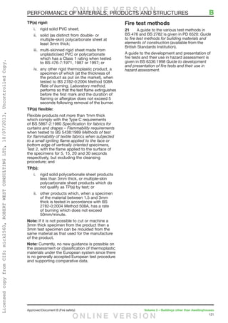 121
Approved Document B (Fire safety)	 Volume 2 – Buildings other than dwellinghouses
TP(a) rigid:
i.	 rigid solid PVC sheet;
ii.	 solid (as distinct from double- or
multiple-skin) polycarbonate sheet at
least 3mm thick;
iii.	 multi-skinned rigid sheet made from
unplasticised PVC or polycarbonate
which has a Class 1 rating when tested
to BS 476-7:1971, 1987 or 1997; or
iv.	 any other rigid thermoplastic product, a
specimen of which (at the thickness of
the product as put on the market), when
tested to BS 2782-0:2004 Method 508A
Rate of burning, Laboratory method,
performs so that the test flame extinguishes
before the first mark and the duration of
flaming or afterglow does not exceed 5
seconds following removal of the burner.
TP(a) flexible:
Flexible products not more than 1mm thick
which comply with the Type C requirements
of BS 5867-2:1980 Specification for fabrics for
curtains and drapes – Flammability requirements
when tested to BS 5438:1989 Methods of test
for flammability of textile fabrics when subjected
to a small igniting flame applied to the face or
bottom edge of vertically oriented specimens,
Test 2, with the flame applied to the surface of
the specimens for 5, 15, 20 and 30 seconds
respectively, but excluding the cleansing
procedure; and
TP(b):
i.	 rigid solid polycarbonate sheet products
less than 3mm thick, or multiple-skin
polycarbonate sheet products which do
not qualify as TP(a) by test; or
ii.	 other products which, when a specimen
of the material between 1.5 and 3mm
thick is tested in accordance with BS
2782-0:2004 Method 508A, has a rate
of burning which does not exceed
50mm/minute.
Note: If it is not possible to cut or machine a
3mm thick specimen from the product then a
3mm test specimen can be moulded from the
same material as that used for the manufacture
of the product.
Note: Currently, no new guidance is possible on
the assessment or classification of thermoplastic
materials under the European system since there
is no generally accepted European test procedure
and supporting comparative data.
Fire test methods
21	 A guide to the various test methods in
BS 476 and BS 2782 is given in PD 6520: Guide
to fire test methods for building materials and
elements of construction (available from the
British Standards Institution).
A guide to the development and presentation of
fire tests and their use in hazard assessment is
given in BS 6336:1998 Guide to development
and presentation of fire tests and their use in
hazard assessment.
PERFORMANCE OF MATERIALS, PRODUCTS AND STRUCTURES	 BO N L I N E V E R S I O N
O N L I N E V E R S I O N
LicensedcopyfromCIS:mick2560,ROBERTWESTCONSULTINGLTD,10/07/2013,UncontrolledCopy.
 