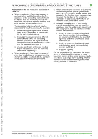 125
Approved Document B (Fire safety)	 Volume 2 – Buildings other than dwellinghouses
Application of the fire resistance standards in
Table A2:
a.	 Where one element of structure supports or
carries or gives stability to another, the fire
resistance of the supporting element should
be no less than the minimum period of fire
resistance for the other element (whether that
other element is loadbearing or not).
There are circumstances where it may be
reasonable to vary this principle, for example:
i.	 where the supporting structure is in the
open air and is not likely to be affected
by the fire in the building; or
ii.	 the supporting structure is in a different
compartment, with a fire-separating
element (which has the higher standard
of fire resistance) between the supporting
and the separated structure; or
iii.	 where a plant room on the roof needs a
higher fire resistance than the elements
of structure supporting it.
b.	 Where an element of structure forms part of
more than one building or compartment, that
element should be constructed to the standard
of the greater of the relevant provisions.
c.	 Where one side of a basement is (due to the
slope of the ground) open at ground level,
giving an opportunity for smoke venting and
access for fire fighting, it may be appropriate
to adopt the standard of fire resistance
applicable to above-ground structures for
elements of structure in that storey.
d.	 Although most elements of structure in
a single storey building may not need fire
resistance (see the guidance on requirement
B3, paragraph 7.4(a)), fire resistance will be
needed if the element:
i.	 is part of (or supports) an external wall
and there is provision in the guidance
on requirement B4 to limit the extent of
openings and other unprotected areas
in the wall; or
ii.	 is part of (or supports) a compartment
wall, including a wall common to two
or more buildings; or
iii.	 supports a gallery.
For the purposes of this paragraph, the ground
storey of a building which has one or more
basement storeys and no upper storeys, may be
considered as a single storey building. The fire
resistance of the basement storeys should be
that appropriate to basements.
PERFORMANCE OF MATERIALS, PRODUCTS AND STRUCTURES	 BO N L I N E V E R S I O N
O N L I N E V E R S I O N
LicensedcopyfromCIS:mick2560,ROBERTWESTCONSULTINGLTD,10/07/2013,UncontrolledCopy.
 