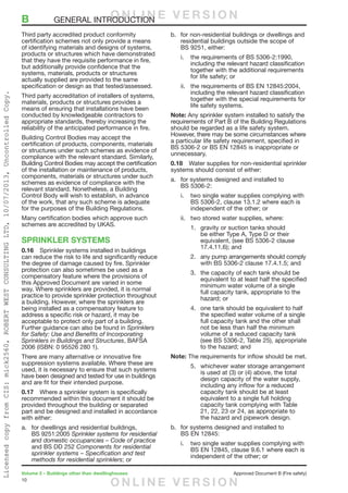 10
Volume 2 – Buildings other than dwellinghouses	 Approved Document B (Fire safety)
Third party accredited product conformity
certification schemes not only provide a means
of identifying materials and designs of systems,
products or structures which have demonstrated
that they have the requisite performance in fire,
but additionally provide confidence that the
systems, materials, products or structures
actually supplied are provided to the same
specification or design as that tested/assessed.
Third party accreditation of installers of systems,
materials, products or structures provides a
means of ensuring that installations have been
conducted by knowledgeable contractors to
appropriate standards, thereby increasing the
reliability of the anticipated performance in fire.
Building Control Bodies may accept the
certification of products, components, materials
or structures under such schemes as evidence of
compliance with the relevant standard. Similarly,
Building Control Bodies may accept the certification
of the installation or maintenance of products,
components, materials or structures under such
schemes as evidence of compliance with the
relevant standard. Nonetheless, a Building
Control Body will wish to establish, in advance
of the work, that any such scheme is adequate
for the purposes of the Building Regulations.
Many certification bodies which approve such
schemes are accredited by UKAS.
SPRINKLER SYSTEMS
0.16	 Sprinkler systems installed in buildings
can reduce the risk to life and significantly reduce
the degree of damage caused by fire. Sprinkler
protection can also sometimes be used as a
compensatory feature where the provisions of
this Approved Document are varied in some
way. Where sprinklers are provided, it is normal
practice to provide sprinkler protection throughout
a building. However, where the sprinklers are
being installed as a compensatory feature to
address a specific risk or hazard, it may be
acceptable to protect only part of a building.
Further guidance can also be found in Sprinklers
for Safety: Use and Benefits of Incorporating
Sprinklers in Buildings and Structures, BAFSA
2006 (ISBN: 0 95526 280 1).
There are many alternative or innovative fire
suppression systems available. Where these are
used, it is necessary to ensure that such systems
have been designed and tested for use in buildings
and are fit for their intended purpose.
0.17	 Where a sprinkler system is specifically
recommended within this document it should be
provided throughout the building or separated
part and be designed and installed in accordance
with either:
a.	 for dwellings and residential buildings,
BS 9251:2005 Sprinkler systems for residential
and domestic occupancies – Code of practice
and BS DD 252 Components for residential
sprinkler systems – Specification and test
methods for residential sprinklers; or
b.	 for non-residential buildings or dwellings and
residential buildings outside the scope of
BS 9251, either:
i.	 the requirements of BS 5306-2:1990,
including the relevant hazard classification
together with the additional requirements
for life safety; or
ii.	 the requirements of BS EN 12845:2004,
including the relevant hazard classification
together with the special requirements for
life safety systems.
Note: Any sprinkler system installed to satisfy the
requirements of Part B of the Building Regulations
should be regarded as a life safety system.
However, there may be some circumstances where
a particular life safety requirement, specified in
BS 5306-2 or BS EN 12845 is inappropriate or
unnecessary.
0.18	 Water supplies for non-residential sprinkler
systems should consist of either:
a.	 for systems designed and installed to
BS 5306-2:
i.	 two single water supplies complying with
BS 5306-2, clause 13.1.2 where each is
independent of the other; or
ii.	 two stored water supplies, where:
1.	 gravity or suction tanks should
be either Type A, Type D or their
equivalent, (see BS 5306-2 clause
17.4.11.6); and
2.	 any pump arrangements should comply
with BS 5306-2 clause 17.4.1.5; and
3.	 the capacity of each tank should be
equivalent to at least half the specified
minimum water volume of a single
full capacity tank, appropriate to the
hazard; or
4.	 one tank should be equivalent to half
the specified water volume of a single
full capacity tank and the other shall
not be less than half the minimum
volume of a reduced capacity tank
(see BS 5306-2, Table 25), appropriate
to the hazard; and
Note: The requirements for inflow should be met.
5.	 whichever water storage arrangement
is used at (3) or (4) above, the total
design capacity of the water supply,
including any inflow for a reduced
capacity tank should be at least
equivalent to a single full holding
capacity tank complying with Table
21, 22, 23 or 24, as appropriate to
the hazard and pipework design.
b.	 for systems designed and installed to
BS EN 12845:
i.	 two single water supplies complying with
BS EN 12845, clause 9.6.1 where each is
independent of the other; or
B	 GENERAL INTRODUCTIONO N L I N E V E R S I O N
O N L I N E V E R S I O N
LicensedcopyfromCIS:mick2560,ROBERTWESTCONSULTINGLTD,10/07/2013,UncontrolledCopy.
 