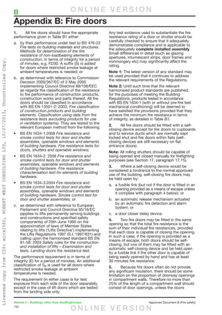132
Volume 2 – Buildings other than dwellinghouses	 Approved Document B (Fire safety)
1.	 All fire doors should have the appropriate
performance given in Table B1 either:
a.	 by their performance under test to BS 476-22
Fire tests on building materials and structures.
Methods for determination of the fire
resistance of non-loadbearing elements of
construction, in terms of integrity for a period
of minutes, e.g. FD30. A suffix (S) is added
for doors where restricted smoke leakage at
ambient temperatures is needed; or
b.	 as determined with reference to Commission
Decision 2000/367/EC of 3 May 2000
implementing Council Directive 89/106/EEC
as regards the classification of the resistance
to fire performance of construction products,
construction works and parts thereof. All fire
doors should be classified in accordance
with BS EN 13501-2: 2003, Fire classification
of construction products and building
elements. Classification using data from fire
resistance tests (excluding products for use
in ventilation systems). They are tested to the
relevant European method from the following:
•	 BS EN 1634-1:2008 Fire resistance and
smoke control tests for door and shutter
assemblies, openable windows and elements
of building hardware. Fire resistance tests for
doors, shutters and openable windows;
•	 BS EN 1634-2: 2008 Fire resistance and
smoke control tests for door and shutter
assemblies, openable windows and elements
of building hardware. Fire resistance
characterisation test for elements of building
hardware;
•	 BS EN 1634-3:2004 Fire resistance and
smoke control tests for door and shutter
assemblies, openable windows and elements
of building hardware. Smoke control test for
door and shutter assemblies; or
c.	as determined with reference to European
Parliament and Council Directive 95/16/EC
(applies to lifts permanently serving buildings
and constructions and specified safety
components) of 29th June 1995 on the
approximation of laws of Member States
relating to lifts (‘Lifts Directive’) implementing
the Lifts Regulations 1997 (S.I. 1997/831) and
calling upon the harmonised standard BS EN
81-58: 2003 Safety rules for the construction
and installation of lifts – Examination and
tests. Landing doors fire resistance test.
The performance requirement is in terms of
integrity (E) for a period of minutes. An additional
classification of Sa is used for all doors where
restricted smoke leakage at ambient
temperatures is needed.
The requirement (in either case) is for test
exposure from each side of the door separately,
except in the case of lift doors which are tested
from the landing side only.
Any test evidence used to substantiate the fire
resistance rating of a door or shutter should be
carefully checked to ensure that it adequately
demonstrates compliance and is applicable to
the adequately complete installed assembly.
Small differences in detail (such as glazing
apertures, intumescent strips, door frames and
ironmongery etc) may significantly affect the
rating.
Note 1: The latest version of any standard may
be used provided that it continues to address
the relevant requirements of the Regulations.
Note 2: Until such time that the relevant
harmonised product standards are published,
for the purposes of meeting the Building
Regulations, products tested in accordance
with BS EN 1634-1 (with or without pre-fire test
mechanical conditioning) will be deemed to
have satisfied the provisions provided that they
achieve the minimum fire resistance in terms
of integrity, as detailed in Table B1.
2.	 All fire doors should be fitted with a self-
closing device except for fire doors to cupboards
and to service ducts which are normally kept
locked shut and fire doors within flats (self-
closing devices are still necessary on flat
entrance doors).
Note: All rolling shutters should be capable of
being opened and closed manually for firefighting
purposes (see Section 17, paragraph 17.15).
3.	 Where a self-closing device would be
considered a hindrance to the normal approved
use of the building, self-closing fire doors may
be held open by:
a.	 a fusible link (but not if the door is fitted in an
opening provided as a means of escape unless
it complies with paragraph 4 below); or
b.	 an automatic release mechanism actuated
by an automatic fire detection and alarm
system; or
c.	 a door closer delay device.
4.	 Two fire doors may be fitted in the same
opening so that the total fire resistance is the
sum of their individual fire resistances, provided
that each door is capable of closing the opening.
In such a case, if the opening is provided as a
means of escape, both doors should be self-
closing, but one of them may be fitted with an
automatic self-closing device and be held open
by a fusible link if the other door is capable of
being easily opened by hand and has at least
30 minutes fire resistance.
5.	 Because fire doors often do not provide
any significant insulation, there should be some
limitation on the proportion of doorway openings
in compartment walls. Therefore no more than
25% of the length of a compartment wall should
consist of door openings, unless the doors
Appendix B: Fire doors
B	 O N L I N E V E R S I O N
O N L I N E V E R S I O N
LicensedcopyfromCIS:mick2560,ROBERTWESTCONSULTINGLTD,10/07/2013,UncontrolledCopy.
 