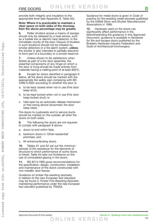133
Approved Document B (Fire safety)	 Volume 2 – Buildings other than dwellinghouses
provide both integrity and insulation to the
appropriate level (see Appendix A, Table A2).
Note: Where it is practicable to maintain a
clear space on both sides of the doorway,
then the above percentage may be greater.
6.	 Roller shutters across a means of escape
should only be released by a heat sensor, such
as a fusible link or electric heat detector, in the
immediate vicinity of the door. Closure of shutters
in such locations should not be initiated by
smoke detectors or a fire alarm system, unless
the shutter is also intended to partially descend
to form part of a boundary to a smoke reservoir.
7.	 Unless shown to be satisfactory when
tested as part of a fire door assembly, the
essential components of any hinge on which a
fire door is hung should be made entirely from
materials having a melting point of at least 800ºC.
8.	 Except for doors identified in paragraph 9
below, all fire doors should be marked with the
appropriate fire safety sign complying with BS
5499-5:2002 according to whether the door is:
a.	 to be kept closed when not in use (Fire door
keep shut);
b.	 to be kept locked when not in use (Fire door
keep locked shut); or
c.	 held open by an automatic release mechanism
or free swing device (Automatic fire door
keep clear).
Fire doors to cupboards and to service ducts
should be marked on the outside; all other fire
doors on both sides.
9.	 The following fire doors are not required
to comply with paragraph 8 above:
a.	 doors to and within flats;
b.	 bedroom doors in ‘Other-residential’
premises; and
c.	 lift entrance/landing doors.
10.	 Tables A1 and A2 set out the minimum
periods of fire resistance for the elements of
structure to which performance of some doors
is linked. Table A4 sets out limitations on the
use of uninsulated glazing in fire doors.
11.	 BS 8214:1990 gives recommendations for
the specification, design, construction, installation
and maintenance of fire doors constructed with
non-metallic door leaves.
Guidance on timber fire-resisting doorsets,
in relation to the new European test standard,
may be found in Timber Fire-Resisting Doorsets:
maintaining performance under the new European
test standard published by TRADA.
Guidance for metal doors is given in Code of
practice for fire-resisting metal doorsets published
by the DSMA (Door and Shutter Manufacturers’
Association) in 1999.
12.	 Hardware used on fire doors can
significantly affect performance in fire.
Notwithstanding the guidance in this Approved
Document, guidance is available in Hardware
for fire and escape doors published by the
Builders Hardware Industry Federation and
Guild of Architectural Ironmongers.
FIRE DOORS	 BO N L I N E V E R S I O N
O N L I N E V E R S I O N
LicensedcopyfromCIS:mick2560,ROBERTWESTCONSULTINGLTD,10/07/2013,UncontrolledCopy.
 