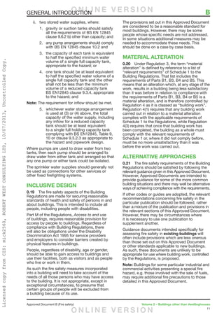 11
Approved Document B (Fire safety)	 Volume 2 – Buildings other than dwellinghouses
GENERAL INTRODUCTION	 B
ii.	 two stored water supplies, where:
1.	 gravity or suction tanks should satisfy
all the requirements of BS EN 12845
clause 9.6.2 b) other than capacity; and
2.	 any pump arrangements should comply
with BS EN 12845 clause 10.2 and
3.	 the capacity of each tank is equivalent
to half the specified minimum water
volume of a single full capacity tank,
appropriate to the hazard; or
4.	 one tank should be at least equivalent
to half the specified water volume of a
single full capacity tank and the other
shall not be less than the minimum
volume of a reduced capacity tank
BS EN12845 clause 9.3.4, appropriate
to the hazard; and
Note: The requirement for inflow should be met.
5.	 whichever water storage arrangement
is used at (3) or (4) above, the total
capacity of the water supply, including
any inflow for a reduced capacity
tank should be at least equivalent
to a single full holding capacity tank
complying with BS EN12845, Table 9,
10 or clause 9.3.2.3 as appropriate to
the hazard and pipework design.
Where pumps are used to draw water from two
tanks, then each pump should be arranged to
draw water from either tank and arranged so that
any one pump or either tank could be isolated.
The sprinkler water supplies should generally not
be used as connections for other services or
other fixed firefighting systems.
INCLUSIVE DESIGN
0.19	 The fire safety aspects of the Building
Regulations are made for securing reasonable
standards of health and safety of persons in and
about buildings. This is intended to include all
people, including people with disabilities.
Part M of the Regulations, Access to and use
of buildings, requires reasonable provision for
access by people to buildings. Regardless of
compliance with Building Regulations, there
will also be obligations under the Disability
Discrimination Act 1995 for service providers
and employers to consider barriers created by
physical features in buildings.
People, regardless of disability, age or gender,
should be able to gain access to buildings and
use their facilities, both as visitors and as people
who live or work in them.
As such the fire safety measures incorporated
into a building will need to take account of the
needs of all those persons who may have access
to the building. It is not appropriate, except in
exceptional circumstances, to presume that
certain groups of people will be excluded from
a building because of its use.
The provisions set out in this Approved Document
are considered to be a reasonable standard for
most buildings. However, there may be some
people whose specific needs are not addressed.
In some situations additional measures may be
needed to accommodate these needs. This
should be done on a case by case basis.
MATERIAL ALTERATION
0.20	 Under Regulation 3, the term “material
alteration” is defined by reference to a list of
“relevant requirements” of Schedule 1 to the
Building Regulations. That list includes the
requirements of Parts B1, B3, B4 and B5. This
means that an alteration which, at any stage of the
work, results in a building being less satisfactory
than it was before in relation to compliance with
the requirements of Parts B1, B3, B4 or B5 is a
material alteration, and is therefore controlled by
Regulation 4 as it is classed as “building work”.
Regulation 4(1) requires that any building work
carried out in relation to a material alteration
complies with the applicable requirements of
Schedule 1 to the Regulations, while Regulation
4(3) requires that once that building work has
been completed, the building as a whole must
comply with the relevant requirements of
Schedule 1 or, where it did not comply before,
must be no more unsatisfactory than it was
before the work was carried out.
ALTERNATIVE APPROACHES
0.21	 The fire safety requirements of the Building
Regulations should be satisfied by following the
relevant guidance given in this Approved Document.
However, Approved Documents are intended to
provide guidance for some of the more common
building situations and there may well be alternative
ways of achieving compliance with the requirements.
If other codes or guides are adopted, the relevant
recommendations concerning fire safety in the
particular publication should be followed, rather
than a mixture of the publication and provisions in
the relevant sections of this Approved Document.
However, there may be circumstances where
it is necessary to use one publication to
supplement another.
Guidance documents intended specifically for
assessing fire safety in existing buildings will
often include provisions which are less onerous
than those set out on this Approved Document
or other standards applicable to new buildings.
As such, these documents are unlikely to be
appropriate for use where building work, controlled
by the Regulations, is proposed.
Note: Buildings for some particular industrial and
commercial activities presenting a special fire
hazard, e.g. those involved with the sale of fuels,
may require additional fire precautions to those
detailed in this Approved Document.
O N L I N E V E R S I O N
O N L I N E V E R S I O N
LicensedcopyfromCIS:mick2560,ROBERTWESTCONSULTINGLTD,10/07/2013,UncontrolledCopy.
 
