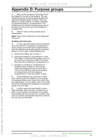 139
Approved Document B (Fire safety)	 Volume 2 – Buildings other than dwellinghouses
1.	 Many of the provisions in this document
are related to the use of the building. The use
classifications are termed purpose groups and
represent different levels of hazard. They can
apply to a whole building, or (where a building
is compartmented) to a compartment in the
building and the relevant purpose group should
be taken from the main use of the building or
compartment.
2.	 Table D1 sets out the purpose group
classification.
Note: This is only of relevance to this Approved
Document.
Ancillary and main uses
3.	 In some situations there may be more than
one use involved in a building or compartment
and in certain circumstances it is appropriate to
treat the different use as belonging to a purpose
group in its own right. These situations are:
a.	 where the ancillary use is a flat; or
b.	 where the building or compartment is more
than 280m2
in area and the ancillary use is of
an area that is more than a fifth of the total
floor area of the building or compartment; or
c.	 storage in a building or compartment of
Purpose Group 4 (shop or commercial),
where the storage amounts to more than
1/3rd of the total floor area of the building
or compartment and the building or
compartment is more than 280m2
in area.
4.	 Some buildings may have two or more
main uses that are not ancillary to one another.
For example offices over shops from which they
are independent. In such cases, each of the uses
should be considered as belonging to a purpose
group in its own right.
5.	 In other cases and particularly in some
large buildings, there may be a complex mix of
uses. In such cases it is necessary to consider
the possible risk that one part of a complex may
have on another and special measures to reduce
the risk may be necessary.
Appendix D: Purpose groups
	 BO N L I N E V E R S I O N
O N L I N E V E R S I O N
LicensedcopyfromCIS:mick2560,ROBERTWESTCONSULTINGLTD,10/07/2013,UncontrolledCopy.
 