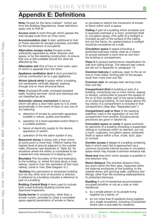 141
Approved Document B (Fire safety)	 Volume 2 – Buildings other than dwellinghouses
Note: Except for the items marked * (which are
from the Building Regulations), these definitions
apply only to Part B.
Access room A room through which passes the
only escape route from an inner room.
Accommodation stair A stair, additional to that
or those required for escape purposes, provided
for the convenience of occupants.
Alternative escape routes Escape routes
sufficiently separated by either direction and
space, or by fire-resisting construction, to ensure
that one is still available should the other be
affected by fire.
Alternative exit One of two or more exits, each
of which is separate from the other.
Appliance ventilation duct A duct provided to
convey combustion air to a gas appliance.
Atrium (plural atria) A space within a building,
not necessarily vertically aligned, passing
through one or more structural floors.
Note: Enclosed lift wells, enclosed escalator
wells, building services’ ducts and stairways are
not classified as atria.
Automatic release mechanism A device
which will allow a door held open by it to close
automatically in the event of each or any one of
the following:
a.	 detection of smoke by automatic apparatus
suitable in nature, quality and location;
b.	 operation of a hand-operated switch fitted in
a suitable position;
c.	 failure of electricity supply to the device,
apparatus or switch;
d.	 operation of the fire alarm system if any.
Basement storey A storey with a floor which
at some point is more than 1200mm below the
highest level of ground adjacent to the outside
walls. (However, see Appendix A, Table A2, for
situations where the storey is considered to be
a basement only because of a sloping site.)
Boundary The boundary of the land belonging
to the building, or, where the land abuts a road,
railway, canal or river, the centreline of that road,
railway, canal or river. (See Diagram 41.)
*Building Any permanent or temporary building
but not any other kind of structure or erection.
A reference to a building includes a reference to
part of a building.
Building Control Body A term used to include
both Local Authority Building Control and
Approved Inspectors.
Cavity barrier A construction, other than a
smoke curtain, provided to close a concealed
space against penetration of smoke or flame,
or provided to restrict the movement of smoke
or flame within such a space.
Ceiling A part of a building which encloses and
is exposed overhead in a room, protected shaft
or circulation space. (The soffit of a rooflight is
included as part of the surface of the ceiling,
but not the frame. An upstand below a rooflight
would be considered as a wall).
Circulation space A space (including a
protected stairway) mainly used as a means
of access between a room and an exit from
the building or compartment.
Class 0 A product performance classification for
wall and ceiling linings. The relevant test criteria
are set out in Appendix A, paragraph 13.
Common balcony A walkway, open to the air on
one or more sides, forming part of the escape
route from more than one flat.
Common stair An escape stair serving more
than one flat.
Compartment (fire) A building or part of a
building, comprising one or more rooms, spaces
or storeys, constructed to prevent the spread of
fire to or from another part of the same building,
or an adjoining building. (A roof space above the
top storey of a compartment is included in that
compartment.) (See also “Separated part”.)
Compartment wall or floor A fire-resisting
wall/floor used in the separation of one fire
compartment from another. (Constructional
provisions are given in Section 8).
Concealed space or cavity A space enclosed
by elements of a building (including a suspended
ceiling) or contained within an element, but not
a room, cupboard, circulation space, protected
shaft or space within a flue, chute, duct, pipe
or conduit.
Corridor access A design of a building containing
flats in which each flat is approached via a
common horizontal internal access or circulation
space which may include a common entrance hall.
Dead end Area from which escape is possible in
one direction only.
Direct distance The shortest distance from
any point within the floor area, measured within
the external enclosures of the building, to the
nearest storey exit ignoring walls, partitions and
fittings, other than the enclosing walls/partitions
to protected stairways.
Dwelling A unit of residential accommodation
occupied (whether or not as a sole or main
residence):
a.	 by a single person or by people living
together as a family; or
b.	 by not more than 6 residents living together
as a single household, including a household
where care is provided for residents.
Appendix E: Definitions
	 BO N L I N E V E R S I O N
O N L I N E V E R S I O N
LicensedcopyfromCIS:mick2560,ROBERTWESTCONSULTINGLTD,10/07/2013,UncontrolledCopy.
 