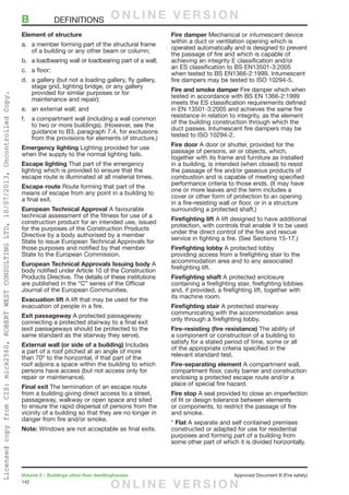 142
Volume 2 – Buildings other than dwellinghouses	 Approved Document B (Fire safety)
Element of structure
a.	 a member forming part of the structural frame
of a building or any other beam or column;
b.	 a loadbearing wall or loadbearing part of a wall;
c.	 a floor;
d.	 a gallery (but not a loading gallery, fly gallery,
stage grid, lighting bridge, or any gallery
provided for similar purposes or for
maintenance and repair);
e.	 an external wall; and
f.	 a compartment wall (including a wall common
to two or more buildings). (However, see the
guidance to B3, paragraph 7.4, for exclusions
from the provisions for elements of structure.)
Emergency lighting Lighting provided for use
when the supply to the normal lighting fails.
Escape lighting That part of the emergency
lighting which is provided to ensure that the
escape route is illuminated at all material times.
Escape route Route forming that part of the
means of escape from any point in a building to
a final exit.
European Technical Approval A favourable
technical assessment of the fitness for use of a
construction product for an intended use, issued
for the purposes of the Construction Products
Directive by a body authorised by a member
State to issue European Technical Approvals for
those purposes and notified by that member
State to the European Commission.
European Technical Approvals Issuing body A
body notified under Article 10 of the Construction
Products Directive. The details of these institutions
are published in the “C” series of the Official
Journal of the European Communities.
Evacuation lift A lift that may be used for the
evacuation of people in a fire.
Exit passageway A protected passageway
connecting a protected stairway to a final exit
(exit passageways should be protected to the
same standard as the stairway they serve).
External wall (or side of a building) Includes
a part of a roof pitched at an angle of more
than 70º to the horizontal, if that part of the
roof adjoins a space within the building to which
persons have access (but not access only for
repair or maintenance).
Final exit The termination of an escape route
from a building giving direct access to a street,
passageway, walkway or open space and sited
to ensure the rapid dispersal of persons from the
vicinity of a building so that they are no longer in
danger from fire and/or smoke.
Note: Windows are not acceptable as final exits.
Fire damper Mechanical or intumescent device
within a duct or ventilation opening which is
operated automatically and is designed to prevent
the passage of fire and which is capable of
achieving an integrity E classification and/or
an ES classification to BS EN13501-3:2005
when tested to BS EN1366-2:1999. Intumescent
fire dampers may be tested to ISO 10294-5.
Fire and smoke damper Fire damper which when
tested in accordance with BS EN 1366-2:1999
meets the ES classification requirements defined
in EN 13501-3:2005 and achieves the same fire
resistance in relation to integrity, as the element
of the building construction through which the
duct passes. Intumescent fire dampers may be
tested to ISO 10294-2.
Fire door A door or shutter, provided for the
passage of persons, air or objects, which,
together with its frame and furniture as installed
in a building, is intended (when closed) to resist
the passage of fire and/or gaseous products of
combustion and is capable of meeting specified
performance criteria to those ends. (It may have
one or more leaves and the term includes a
cover or other form of protection to an opening
in a fire-resisting wall or floor, or in a structure
surrounding a protected shaft.)
Firefighting lift A lift designed to have additional
protection, with controls that enable it to be used
under the direct control of the fire and rescue
service in fighting a fire. (See Sections 15-17.)
Firefighting lobby A protected lobby
providing access from a firefighting stair to the
accommodation area and to any associated
firefighting lift.
Firefighting shaft A protected enclosure
containing a firefighting stair, firefighting lobbies
and, if provided, a firefighting lift, together with
its machine room.
Firefighting stair A protected stairway
communicating with the accommodation area
only through a firefighting lobby.
Fire-resisting (fire resistance) The ability of
a component or construction of a building to
satisfy for a stated period of time, some or all
of the appropriate criteria specified in the
relevant standard test.
Fire-separating element A compartment wall,
compartment floor, cavity barrier and construction
enclosing a protected escape route and/or a
place of special fire hazard.
Fire stop A seal provided to close an imperfection
of fit or design tolerance between elements
or components, to restrict the passage of fire
and smoke.
* Flat A separate and self contained premises
constructed or adapted for use for residential
purposes and forming part of a building from
some other part of which it is divided horizontally.
B	DEFINITIONS O N L I N E V E R S I O N
O N L I N E V E R S I O N
LicensedcopyfromCIS:mick2560,ROBERTWESTCONSULTINGLTD,10/07/2013,UncontrolledCopy.
 