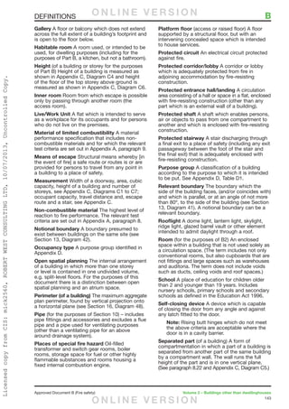 143
Approved Document B (Fire safety)	 Volume 2 – Buildings other than dwellinghouses
Gallery A floor or balcony which does not extend
across the full extent of a building’s footprint and
is open to the floor below.
Habitable room A room used, or intended to be
used, for dwelling purposes (including for the
purposes of Part B, a kitchen, but not a bathroom).
Height (of a building or storey for the purposes
of Part B) Height of a building is measured as
shown in Appendix C, Diagram C4 and height
of the floor of the top storey above ground is
measured as shown in Appendix C, Diagram C6.
Inner room Room from which escape is possible
only by passing through another room (the
access room).
Live/Work Unit A flat which is intended to serve
as a workplace for its occupants and for persons
who do not live on the premises.
Material of limited combustibility A material
performance specification that includes non-
combustible materials and for which the relevant
test criteria are set out in Appendix A, paragraph 9.
Means of escape Structural means whereby [in
the event of fire] a safe route or routes is or are
provided for persons to travel from any point in
a building to a place of safety.
Measurement Width of a doorway, area, cubic
capacity, height of a building and number of
storeys, see Appendix C, Diagrams C1 to C7;
occupant capacity, travel distance and, escape
route and a stair, see Appendix C.
Non-combustible material The highest level of
reaction to fire performance. The relevant test
criteria are set out in Appendix A, paragraph 8.
Notional boundary A boundary presumed to
exist between buildings on the same site (see
Section 13, Diagram 42).
Occupancy type A purpose group identified in
Appendix D.
Open spatial planning The internal arrangement
of a building in which more than one storey
or level is contained in one undivided volume,
e.g. split-level floors. For the purposes of this
document there is a distinction between open
spatial planning and an atrium space.
Perimeter (of a building) The maximum aggregate
plan perimeter, found by vertical projection onto
a horizontal plane (see Section 16, Diagram 48).
Pipe (for the purposes of Section 10) – includes
pipe fittings and accessories and excludes a flue
pipe and a pipe used for ventilating purposes
(other than a ventilating pipe for an above
around drainage system).
Places of special fire hazard Oil-filled
transformer and switch gear rooms, boiler
rooms, storage space for fuel or other highly
flammable substances and rooms housing a
fixed internal combustion engine.
Platform floor (access or raised floor) A floor
supported by a structural floor, but with an
intervening concealed space which is intended
to house services.
Protected circuit An electrical circuit protected
against fire.
Protected corridor/lobby A corridor or lobby
which is adequately protected from fire in
adjoining accommodation by fire-resisting
construction.
Protected entrance hall/landing A circulation
area consisting of a hall or space in a flat, enclosed
with fire-resisting construction (other than any
part which is an external wall of a building).
Protected shaft A shaft which enables persons,
air or objects to pass from one compartment to
another and which is enclosed with fire-resisting
construction.
Protected stairway A stair discharging through
a final exit to a place of safety (including any exit
passageway between the foot of the stair and
the final exit) that is adequately enclosed with
fire-resisting construction.
Purpose group A classification of a building
according to the purpose to which it is intended
to be put. See Appendix D, Table D1.
Relevant boundary The boundary which the
side of the building faces, (and/or coincides with)
and which is parallel, or at an angle of not more
than 80º, to the side of the building (see Section
13, Diagram 41). A notional boundary can be a
relevant boundary.
Rooflight A dome light, lantern light, skylight,
ridge light, glazed barrel vault or other element
intended to admit daylight through a roof.
Room (for the purposes of B2) An enclosed
space within a building that is not used solely as
a circulation space. (The term includes not only
conventional rooms, but also cupboards that are
not fittings and large spaces such as warehouses
and auditoria. The term does not include voids
such as ducts, ceiling voids and roof spaces.)
School A place of education for children older
than 2 and younger than 19 years. Includes
nursery schools, primary schools and secondary
schools as defined in the Education Act 1996.
Self-closing device A device which is capable
of closing the door from any angle and against
any latch fitted to the door.
Note: Rising butt hinges which do not meet
the above criteria are acceptable where the
door is in a cavity barrier.
Separated part (of a building) A form of
compartmentation in which a part of a building is
separated from another part of the same building
by a compartment wall. The wall runs the full
height of the part and is in one vertical plane.
(See paragraph 8.22 and Appendix C, Diagram C5.)
DEFINITIONS	 BO N L I N E V E R S I O N
O N L I N E V E R S I O N
LicensedcopyfromCIS:mick2560,ROBERTWESTCONSULTINGLTD,10/07/2013,UncontrolledCopy.
 