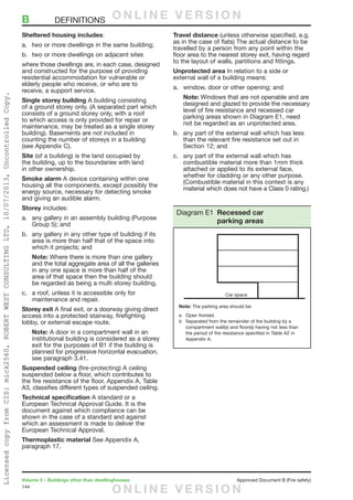 144
Volume 2 – Buildings other than dwellinghouses	 Approved Document B (Fire safety)
Sheltered housing includes:
a.	 two or more dwellings in the same building;
b.	 two or more dwellings on adjacent sites
where those dwellings are, in each case, designed
and constructed for the purpose of providing
residential accommodation for vulnerable or
elderly people who receive, or who are to
receive, a support service.
Single storey building A building consisting
of a ground storey only. (A separated part which
consists of a ground storey only, with a roof
to which access is only provided for repair or
maintenance, may be treated as a single storey
building). Basements are not included in
counting the number of storeys in a building
(see Appendix C).
Site (of a building) is the land occupied by
the building, up to the boundaries with land
in other ownership.
Smoke alarm A device containing within one
housing all the components, except possibly the
energy source, necessary for detecting smoke
and giving an audible alarm.
Storey includes:
a.	 any gallery in an assembly building (Purpose
Group 5); and
b.	 any gallery in any other type of building if its
area is more than half that of the space into
which it projects; and
Note: Where there is more than one gallery
and the total aggregate area of all the galleries
in any one space is more than half of the
area of that space then the building should
be regarded as being a multi storey building.
c.	 a roof, unless it is accessible only for
maintenance and repair.
Storey exit A final exit, or a doorway giving direct
access into a protected stairway, firefighting
lobby, or external escape route.
Note: A door in a compartment wall in an
institutional building is considered as a storey
exit for the purposes of B1 if the building is
planned for progressive horizontal evacuation,
see paragraph 3.41.
Suspended ceiling (fire-protecting) A ceiling
suspended below a floor, which contributes to
the fire resistance of the floor. Appendix A, Table
A3, classifies different types of suspended ceiling.
Technical specification A standard or a
European Technical Approval Guide. It is the
document against which compliance can be
shown in the case of a standard and against
which an assessment is made to deliver the
European Technical Approval.
Thermoplastic material See Appendix A,
paragraph 17.
Travel distance (unless otherwise specified, e.g.
as in the case of flats) The actual distance to be
travelled by a person from any point within the
floor area to the nearest storey exit, having regard
to the layout of walls, partitions and fittings.
Unprotected area In relation to a side or
external wall of a building means:
a.	 window, door or other opening; and
Note: Windows that are not openable and are
designed and glazed to provide the necessary
level of fire resistance and recessed car
parking areas shown in Diagram E1, need
not be regarded as an unprotected area.
b.	 any part of the external wall which has less
than the relevant fire resistance set out in
Section 12; and
c.	 any part of the external wall which has
combustible material more than 1mm thick
attached or applied to its external face,
whether for cladding or any other purpose.
(Combustible material in this context is any
material which does not have a Class 0 rating.)
Diagram E1 Recessed car
parking areas
B	DEFINITIONS O N L I N E V E R S I O N
O N L I N E V E R S I O N
LicensedcopyfromCIS:mick2560,ROBERTWESTCONSULTINGLTD,10/07/2013,UncontrolledCopy.
 