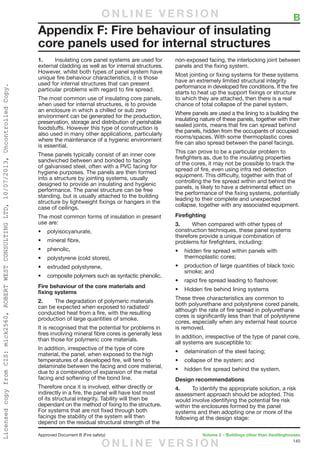 145
Approved Document B (Fire safety)	 Volume 2 – Buildings other than dwellinghouses
1.	 Insulating core panel systems are used for
external cladding as well as for internal structures.
However, whilst both types of panel system have
unique fire behaviour characteristics, it is those
used for internal structures that can present
particular problems with regard to fire spread.
The most common use of insulating core panels,
when used for internal structures, is to provide
an enclosure in which a chilled or sub zero
environment can be generated for the production,
preservation, storage and distribution of perishable
foodstuffs. However this type of construction is
also used in many other applications, particularly
where the maintenance of a hygienic environment
is essential.
These panels typically consist of an inner core
sandwiched between and bonded to facings
of galvanised steel, often with a PVC facing for
hygiene purposes. The panels are then formed
into a structure by jointing systems, usually
designed to provide an insulating and hygienic
performance. The panel structure can be free
standing, but is usually attached to the building
structure by lightweight fixings or hangers in the
case of ceilings.
The most common forms of insulation in present
use are:
•	 polyisocyanurate,
•	 mineral fibre,
•	 phenolic,
•	 polystyrene (cold stores),
•	 extruded polystyrene,
•	 composite polymers such as syntactic phenolic.
Fire behaviour of the core materials and
fixing systems
2.	 The degradation of polymeric materials
can be expected when exposed to radiated/
conducted heat from a fire, with the resulting
production of large quantities of smoke.
It is recognised that the potential for problems in
fires involving mineral fibre cores is generally less
than those for polymeric core materials.
In addition, irrespective of the type of core
material, the panel, when exposed to the high
temperatures of a developed fire, will tend to
delaminate between the facing and core material,
due to a combination of expansion of the metal
facing and softening of the bond line.
Therefore once it is involved, either directly or
indirectly in a fire, the panel will have lost most
of its structural integrity. Tability will then be
dependant on the method of fixing to the structure.
For systems that are not fixed through both
facings the stability of the system will then
depend on the residual structural strength of the
non-exposed facing, the interlocking joint between
panels and the fixing system.
Most jointing or fixing systems for these systems
have an extremely limited structural integrity
performance in developed fire conditions. If the fire
starts to heat up the support fixings or structure
to which they are attached, then there is a real
chance of total collapse of the panel system.
Where panels are used a the lining to a building the
insulating nature of these panels, together with their
sealed joints, means that fire can spread behind
the panels, hidden from the occupants of occupied
rooms/spaces. With some thermoplastic cores
fire can also spread between the panel facings.
This can prove to be a particular problem to
firefighters as, due to the insulating properties
of the cores, it may not be possible to track the
spread of fire, even using infra red detection
equipment. This difficulty, together with that of
controlling the fire spread within and behind the
panels, is likely to have a detrimental effect on
the performance of the fixing systems, potentially
leading to their complete and unexpected
collapse, together with any associated equipment.
Firefighting
3.	 When compared with other types of
construction techniques, these panel systems
therefore provide a unique combination of
problems for firefighters, including:
•	 hidden fire spread within panels with
thermoplastic cores;
•	 production of large quantities of black toxic
smoke; and
•	 rapid fire spread leading to flashover.
•	 Hidden fire behind lining systems
These three characteristics are common to
both polyurethane and polystyrene cored panels,
although the rate of fire spread in polyurethane
cores is significantly less than that of polystyrene
cores, especially when any external heat source
is removed.
In addition, irrespective of the type of panel core,
all systems are susceptible to:
•	 delamination of the steel facing;
•	 collapse of the system; and
•	 hidden fire spread behind the system.
Design recommendations
4.	 To identify the appropriate solution, a risk
assessment approach should be adopted. This
would involve identifying the potential fire risk
within the enclosures formed by the panel
systems and then adopting one or more of the
following at the design stage:
Appendix F: Fire behaviour of insulating
core panels used for internal structures
	 BO N L I N E V E R S I O N
O N L I N E V E R S I O N
LicensedcopyfromCIS:mick2560,ROBERTWESTCONSULTINGLTD,10/07/2013,UncontrolledCopy.
 