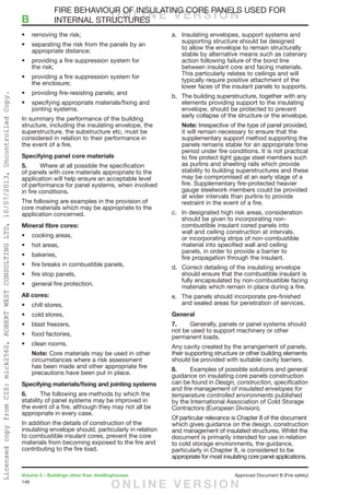 146
Volume 2 – Buildings other than dwellinghouses	 Approved Document B (Fire safety)
•	 removing the risk;
•	 separating the risk from the panels by an
appropriate distance;
•	 providing a fire suppression system for
the risk;
•	 providing a fire suppression system for
the enclosure;
•	 providing fire-resisting panels; and
•	 specifying appropriate materials/fixing and
jointing systems.
In summary the performance of the building
structure, including the insulating envelope, the
superstructure, the substructure etc, must be
considered in relation to their performance in
the event of a fire.
Specifying panel core materials
5.	 Where at all possible the specification
of panels with core materials appropriate to the
application will help ensure an acceptable level
of performance for panel systems, when involved
in fire conditions.
The following are examples in the provision of
core materials which may be appropriate to the
application concerned.
Mineral fibre cores:
•	 cooking areas,
•	 hot areas,
•	 bakeries,
•	 fire breaks in combustible panels,
•	 fire stop panels,
•	 general fire protection.
All cores:
•	 chill stores,
•	 cold stores,
•	 blast freezers,
•	 food factories,
•	 clean rooms.
Note: Core materials may be used in other
circumstances where a risk assessment
has been made and other appropriate fire
precautions have been put in place.
Specifying materials/fixing and jointing systems
6.	 The following are methods by which the
stability of panel systems may be improved in
the event of a fire, although they may not all be
appropriate in every case.
In addition the details of construction of the
insulating envelope should, particularly in relation
to combustible insulant cores, prevent the core
materials from becoming exposed to the fire and
contributing to the fire load.
a.	 Insulating envelopes, support systems and
supporting structure should be designed
to allow the envelope to remain structurally
stable by alternative means such as catenary
action following failure of the bond line
between insulant core and facing materials.
This particularly relates to ceilings and will
typically require positive attachment of the
lower faces of the insulant panels to supports.
b.	 The building superstructure, together with any
elements providing support to the insulating
envelope, should be protected to prevent
early collapse of the structure or the envelope.
Note: Irrespective of the type of panel provided,
it will remain necessary to ensure that the
supplementary support method supporting the
panels remains stable for an appropriate time
period under fire conditions. It is not practical
to fire protect light gauge steel members such
as purlins and sheeting rails which provide
stability to building superstructures and these
may be compromised at an early stage of a
fire. Supplementary fire-protected heavier
gauge steelwork members could be provided
at wider intervals than purlins to provide
restraint in the event of a fire.
c.	 In designated high risk areas, consideration
should be given to incorporating non-
combustible insulant cored panels into
wall and ceiling construction at intervals,
or incorporating strips of non-combustible
material into specified wall and ceiling
panels, in order to provide a barrier to
fire propagation through the insulant.
d.	 Correct detailing of the insulating envelope
should ensure that the combustible insulant is
fully encapsulated by non-combustible facing
materials which remain in place during a fire.
e.	 The panels should incorporate pre-finished
and sealed areas for penetration of services.
General
7.	 Generally, panels or panel systems should
not be used to support machinery or other
permanent loads.
Any cavity created by the arrangement of panels,
their supporting structure or other building elements
should be provided with suitable cavity barriers.
8.	 Examples of possible solutions and general
guidance on insulating core panels construction
can be found in Design, construction, specification
and fire management of insulated envelopes for
temperature controlled environments published
by the International Association of Cold Storage
Contractors (European Division).
Of particular relevance is Chapter 8 of the document
which gives guidance on the design, construction
and management of insulated structures. Whilst the
document is primarily intended for use in relation
to cold storage environments, the guidance,
particularly in Chapter 8, is considered to be
appropriate for most insulating core panel applications.
	 FIRE BEHAVIOUR OF INSULATING CORE PANELS USED FOR
B	 INTERNAL STRUCTURESO N L I N E V E R S I O N
O N L I N E V E R S I O N
LicensedcopyfromCIS:mick2560,ROBERTWESTCONSULTINGLTD,10/07/2013,UncontrolledCopy.
 