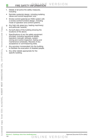 148
Volume 2 – Buildings other than dwellinghouses	 Approved Document B (Fire safety)
f.	 Details of all active fire safety measures,
including:
•	 Sprinkler system(s) design, including isolating
valves and control equipment; and
•	 Smoke-control system(s) (or HVAC system with
a smoke-control function) design, including
mode of operation and control systems.
g.	 Any high-risk areas (e.g. heating machinery)
and particular hazards,
h.	 As-built plans of the building showing the
locations of the above.
i.	 Specifications of any fire safety equipment
provided, including operational details,
operators manuals, software, system
zoning and routine inspection, testing and
maintenance schedules. Records of any
acceptance or commissioning tests.
j.	 Any provision incorporated into the building
to facilitate the evacuation of disabled people.
k.	 Any other details appropriate for the
specific building.
B	 FIRE SAFETY INFORMATIONO N L I N E V E R S I O N
O N L I N E V E R S I O N
LicensedcopyfromCIS:mick2560,ROBERTWESTCONSULTINGLTD,10/07/2013,UncontrolledCopy.
 