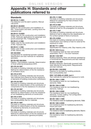 149
Approved Document B (Fire safety)	 Volume 2 – Buildings other than dwellinghouses
Standards
BS EN 54-11:2001
Fire detection and fire alarm systems. Manual
call points
BS EN 81-58:2003
Safety for the construction and installation of
lifts – Examination and tests. Landing doors fire
resistance test
BS EN 81-72:2003
Safety rules for the construction and installation
of lifts. Particular applications for passenger and
goods passenger lifts. Firefighters lifts
BS EN 81-2:1998
Safety rules for the construction and installation
of lifts. Hydraulic lifts
BS EN 81-1:1998
Safety rules for the construction and installation
of lifts. Electric lifts
DD 252:2002
Components for residential sprinkler systems.
Specification and test methods for residential
sprinklers
BS EN ISO 306:2004
Plastics. Thermoplastic materials. Determination
of Vicat softening temperature (VST)
BS 476-24:1987
Fire tests on building materials and structures.
Method for determination of the fire resistance
of ventilation ducts
BS 476-8:1972
Fire tests on building materials and structures.
Test methods and criteria for the fire resistance
of elements of building construction (withdrawn)
BS 476-23:1987
Fire tests on building materials and structures.
Methods for determination of the contribution of
components to the fire resistance of a structure
BS 476-22:1987
Fire tests on building materials and structures.
Methods for determination of the fire resistance
of non-loadbearing elements of construction
BS 476-4:1970
Fire tests on building materials and structures.
Non-combustibility test for materials
BS 476-21:1987
Fire tests on building materials and structures.
Methods for determination of the fire resistance
of loadbearing elements of construction
BS 476-20:1987
Fire tests on building materials and structures.
Method for determination of the fire resistance of
elements of construction (general principles)
BS 476-11:1982
Fire tests on building materials and structures.
Method for assessing the heat emission from
building materials
BS 476-6:1989
Fire tests on building materials and structures.
Method of test for fire propagation for products
BS 476-7:1997
Fire tests on building materials and structures.
Method of test to determine the classification of
the surface spread of flame of products
BS 476-3:2004
Fire tests on building materials and structures.
Classification and method of test for external fire
exposure to roofs
BS EN 771-1:2003
Specification for masonry units. Clay masonry units
BS EN 1634-2:xxxx
Fire resistance tests for door and shutter
assemblies, Part 2 – Fire door hardware
BS EN 1125:1997
Building hardware. Panic exit devices operated by
a horizontal bar. Requirements and test methods
BS EN 1155:1997
Building hardware. Electrically powered hold-
open devices for swing doors. Requirements
and test methods
BS EN ISO 1182:2002
Reaction to fire tests for building products.
Non-combustibility test
ENV 1187:2002+A1:2005, test 4
Test methods for external fire exposure to roofs
BS EN 1364-1:1999
Fire resistance tests for non-loadbearing
elements. Walls
BS EN 1364-2:1999
Fire resistance tests for non-loadbearing
elements. Ceilings
BS EN 1364-3:2006
Fire resistance tests for non-loadbearing
elements. Curtain walling. Full configuration
(complete assembly)
BS EN 1365-1:1999
Fire resistance tests for loadbearing elements. Walls
BS EN 1365-2:2000
Fire resistance tests for loadbearing elements.
Floors and roofs
BS EN 1365-3:2000
Fire resistance tests for loadbearing elements. Beams
BS EN 1365-4:1999
Fire resistance tests for loadbearing elements.
Columns
	 B
Appendix H: Standards and other
publications referred to
O N L I N E V E R S I O N
O N L I N E V E R S I O N
LicensedcopyfromCIS:mick2560,ROBERTWESTCONSULTINGLTD,10/07/2013,UncontrolledCopy.
 