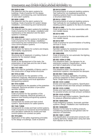 151
Approved Document B (Fire safety)	 Volume 2 – Buildings other than dwellinghouses
BS 5839-8:1998
Fire detection and fire alarm systems for
buildings. Code of practice for the design,
installation, commissioning, and maintenance
of voice alarm systems
BS 5839-1:2002
Fire detection and fire alarm systems for
buildings. Code of practice for system design,
installation, commissioning and maintenance
BS 5839-6:2004
Fire detection and fire alarm systems for buildings.
Code of practice for the design, installation and
maintenance of fire detection and fire alarm
systems in dwellings
BS 5839-9:2003
Fire detection and alarm systems for buildings.
Code of practice for the design, installation,
commissioning and maintenance of emergency
voice communication systems
BS 5867-2:1980
Specification for fabrics for curtains and drapes.
Flammability requirements
BS 5950-8:2003
Structural use of steelwork in building. Code of
practice for fire resistant design
BS 6336:1998
Guide to the development of fire tests, the
presentation of test data and the role of tests
in hazard assessment
BS 7157:1989
Method of test for ignitability of fabrics used in
the construction of large tented structures
BS 7273-2:1992
Code of practice for the operation of fire
protection measures. Mechanical actuation of
gaseous total flooding and local application
extinguishing systems
BS 7273-3:2000
Code of practice for the operation of fire protection
measures. Electrical actuation of pre-action
sprinkler systems
BS 7273-1:2006
Code of practice for the operation of fire
protection measures. Electrical actuation of
gaseous total flooding extinguishing systems
BS 7346-6:2005
Components for smoke and heat control
systems. Specifications for cable systems
BS 7346-7:2006
Components for smoke and heat control systems.
Code of practice on functional recommendations
and calculation methods for smoke and heat
control systems for covered car parks
BS 7974:2001
Application of fire safety engineering principles
to the design of buildings. Code of practice
BS 8414-2:2005
Fire performance of external cladding systems.
Test method for non-loadbearing external
cladding systems fixed to and supported by
a structural steel frame
BS 8414-1:2002
Fire performance of external cladding systems.
Test methods for non-loadbearing external
cladding systems applied to the face of a building
BS 8214:1990
Code of practice for fire door assemblies with
non-metallic leaves
BS 8214:1990
Code of practice for fire door assemblies with
non-metallic leaves
BS 8313:1997
Code of practice for accommodation of building
services in ducts
BS 9251:2005
Sprinkler systems for residential and domestic
occupancies. Code of practice
BS 9990:2006
Code of practice for non-automatic fire-fighting
systems in buildings
BS ISO 10294-2:1999
Fire-resistance tests. Fire dampers for air
distribution systems. Classification, criteria
and field of application of test results
BS ISO 10294-5:2005
Fire-resistance tests. Fire dampers for air
distribution systems. Intumescent fire dampers
BS EN ISO 11925-2:2002
Reaction to fire tests. Ignitability of building
products subjected to direct impingement of
flame. Single-flame source test
BS EN 12101-3:2002
Smoke and heat control systems. Specification
for powered smoke and heat exhaust ventilators
BS EN 12101-3:2002
Smoke and heat control systems. Specification
for powered smoke and heat exhaust ventilators
BS EN 12101-6:2005
Smoke and heat control systems. Specification
for pressure differential systems. Kits
BS EN 12845:2004
Fixed firefighting systems. Automatic sprinkler
systems. Design, installation and maintenance
BS EN 13238:2001
Reaction to fire tests for building products.
Conditioning procedures and general rules for
selection of substrates
BS EN 13501-1:2007
Fire classification of construction products and
building elements. Classification using test data
from reaction to fire tests
STANDARDS AND OTHER PUBLICATIONS REFERRED TO	 BO N L I N E V E R S I O N
O N L I N E V E R S I O N
LicensedcopyfromCIS:mick2560,ROBERTWESTCONSULTINGLTD,10/07/2013,UncontrolledCopy.
 