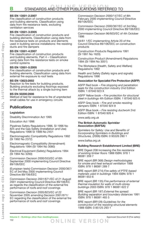 152
Volume 2 – Buildings other than dwellinghouses	 Approved Document B (Fire safety)
B	 STANDARDS AND OTHER PUBLICATIONS REFERRED TO
BS EN 13501-2:2007
Fire classification of construction products
and building elements. Classification using
data from fire resistance tests, excluding
ventilation services
BS EN 13501-3:2005
Fire classification of construction products and
building elements. Classification using data from
fire resistance tests on products and elements
used in building service installations: fire resisting
ducts and fire dampers
BS EN 13501-4:2007
Fire classification of construction products
and building elements, Part 4 – Classification
using data from fire resistance tests on smoke
control systems
BS EN 13501-5:2005
Fire classification of construction products and
building elements. Classification using data from
external fire exposure to roof tests
BS EN 13823:2002
Reaction to fire tests for building products.
Building products excluding floorings exposed
to the thermal attack by a single burning item
BS EN 50200:2006
Method of test for resistance to fire of unprotected
small cables for use in emergency circuits
Publications
Legislation
Disability Discrimination Act 1995
Education Act 1996
Pipelines Safety Regulations 1996, SI 1996 No
825 and the Gas Safety (Installation and Use)
Regulations 1998 SI 1998 No 2451
Electromagnetic Compatibility Regulations 1992
(SI 1992 No 2372)
Electromagnetic Compatibility (Amendment)
Regulations 1994 (SI 1994 No 3080)
Electrical Equipment (Safety) Regulations 1994
(SI 1994 No 3260)
Commission Decision 2000/553/EC of 6th
September 2000 implementing Council Directive
89/106/EEC
(European tests) Commission Decision 2000/367/
EC of 3rd May 2000 implementing Council
Directive 89/106/EEC
Commission Decision 2001/671/EC of 21 August
2001 implementing Council Directive 89/106/EC
as regards the classification of the external fire
performance of roofs and roof coverings
Commission Decision 2005/823/EC of 22
November 2005 amending Decision 2001/671/
EC regarding the classification of the external fire
performance of roofs and roof coverings
Commission Decision 2000/147/EC of 8th
February 2000 implementing Council Directive
89/106/EEC
Commission Decision 2000/367/EC of 3rd May
2000 implementing Council Directive 89/106/EEC
Commission Decision 96/603/EC of 4th October
1996
94/61 1/EC implementing Article 20 of the
Council Directive 89/106/EEC on construction
products
Construction Products Regulations 1991
(SI 1991 No 1620)
Construction Product (Amendment) Regulations
1994 (SI 1994 No 3051)
The Workplace (Health, Safety and Welfare)
Regulations 1992
Health and Safety (Safety signs and signals)
Regulations 1996
Association for Specialist Fire Protection (ASFP)
ASFP Red book – Fire stopping and penetration
seals for the construction industry 2nd Edition
ISBN: 1 87040 923 X
ASFP Yellow book – Fire protection for structural
steel in buildings 4th Edition ISBN: 1 87040 925 6
ASFP Grey book – Fire and smoke resisting
dampers ISBN: 1 87040 924 8
ASFP Blue book – Fire resisting ductwork 2nd
Edition ISBN: 1 87040 926 4
www.asfp.org.uk
The British Automatic Sprinkler
Association (BAFSA)
Sprinklers for Safety: Use and Benefits of
Incorporating Sprinklers in Buildings and
Structures, (2006) ISBN: 0 95526 280 1
www.bafsa.org.uk
Building Research Establishment Limited (BRE)
BRE Digest 208 Increasing the fire resistance
of existing timber floors 1988 ISBN: 978 1
86081 359 7
BRE report (BR 368) Design methodologies
for smoke and heat exhaust ventilation 1999
ISBN: 978 1 86081 289 7
BRE report (BR 274) Fire safety of PTFE-based
materials used in buildings 1994 ISBN: 978 1
86081 653 6
BRE report (BR 135) Fire performance of external
thermal insulation for walls of multi-storey
buildings 2003 ISBN: 978 1 86081 622 2
BRE report (BR 187) External fire spread:
Building separation and boundary distances 1991
ISBN: 978 1 86081 465 5
BRE report (BR128) Guidelines for the
construction of fire resisting structural elements
1988 ISBN: 0 85125 293 1
O N L I N E V E R S I O N
O N L I N E V E R S I O N
LicensedcopyfromCIS:mick2560,ROBERTWESTCONSULTINGLTD,10/07/2013,UncontrolledCopy.
 