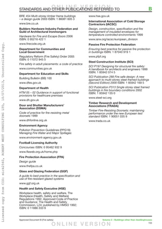 153
Approved Document B (Fire safety)	 Volume 2 – Buildings other than dwellinghouses
BRE 454 Multi-storey timber frame buildings
– a design guide 2003 ISBN: 1 86081 605 3
www.bre.co.uk
Builders Hardware Industry Federation and
Guild of Architectural Ironmongers
Hardware for Fire and Escape Doors 2006
ISBN: 0 95216 422 1
www.firecode.org.uk
Department for Communities and
Local Government
Regulatory Reform (Fire Safety) Order 2005
ISBN: 0 11072 945 5
Fire safety in adult placements: a code of practice
www.communities.gov.uk
Department for Education and Skills
Building Bulletin (BB) 100
www.dfes.gov.uk
Department of Health
HTM 05 – 02 Guidance in support of functional
provisions for healthcare premises
www.dh.gov.uk
Door and Shutter Manufacturers’
Association (DSMA)
Code of practice for fire-resisting metal
doorsets 1999
www.dhfonline.org.uk
Environment Agency
Pollution Prevention Guidelines (PPG18)
Managing Fire Water and Major Spillages
www.environment-agency.gov.uk
Football Licensing Authority
Concourses ISBN: 0 95462 932 9
www.flaweb.org.uk/home.php
Fire Protection Association (FPA)
Design guide
www.thefpa.co.uk
Glass and Glazing Federation (GGF)
A guide to best practice in the specification and
use of fire-resistant glazed systems
www.ggf.org.uk
Health and Safety Executive (HSE)
Workplace health, safety and welfare, The
Workplace (Health, Safety and Welfare)
Regulations 1992, Approved Code of Practice
and Guidance; The Health and Safety
Commission, L24; published by HMSO 1992;
ISBN: 0 11886 333 9
www.hse.gov.uk
International Association of Cold Storage
Contractors (IACSC)
Design, construction, specification and fire
management of insulated envelopes for
temperature controlled environments 1999
www.iarw.org/iacsc/european_division
Passive Fire Protection Federation
Ensuring best practice for passive fire protection
in buildings ISBN: 1 87040 919 1
www.pfpf.org
Steel Construction Institute (SCI)
SCI P197 Designing for structural fire safety:
A handbook for architects and engineers 1999
ISBN: 1 85942 074 5
SCI Publication 288 Fire safe design: A new
approach to multi-storey steel-framed buildings
(Second Edition) 2000 ISBN: 1 85942 169 5
SCI Publication P313 Single storey steel framed
buildings in fire boundary conditions 2002
ISBN: 1 85942 135 0
www.steel-sci.org
Timber Research and Development
Associations (TRADA)
Timber Fire-Resisting Doorsets: maintaining
performance under the new European test
standard ISBN: 1 90051 035 9
www.trada.co.uk
STANDARDS AND OTHER PUBLICATIONS REFERRED TO	 BO N L I N E V E R S I O N
O N L I N E V E R S I O N
LicensedcopyfromCIS:mick2560,ROBERTWESTCONSULTINGLTD,10/07/2013,UncontrolledCopy.
 