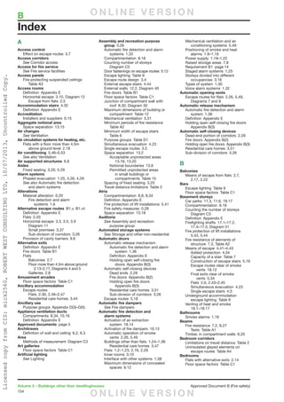 154
Volume 2 – Buildings other than dwellinghouses	 Approved Document B (Fire safety)
A
Access control
	 Effect on escape routes  3.7
Access corridors
	See Corridor access
Access for fire service
	See Fire service facilities
Access panels
	 Fire-protecting suspended ceilings 
		Table A3
Access rooms
	 Definition  Appendix E
	 Horizontal escape  3.10, Diagram 12
		 Escape from flats  2.5
Accommodation stairs 4.32
	 Definition  Appendix E
Accreditation
	 Installers and suppliers  0.15
Aggregate notional area
	 Space separation  13.15
Air changes
	See Ventilation
Air circulation systems for heating, etc.
	 Flats with a floor more than 4.5m
		 above ground level  2.18
Air conditioning 5.46–5.53
	 See also Ventilation
Air supported structures 6.8
Aisles
	 Fixed seating  3.20, 5.29
Alarm systems
	 Phased evacuation  1.25, 4.26, 4.29
	 See also Automatic fire detection
		 and alarm systems
Alterations
	 Material alteration  0.20
		 Fire detection and alarm
			systems 1.6
Alternative escape routes  B1.v, B1.vii
	 Definition  Appendix E
	 Flats 2.20
	 Horizontal escape  3.3, 3.5, 3.9
		Diagram 11
		Small premises 3.37
		 Sub-division of corridors  3.26
	 Provision of cavity barriers  9.6
Alternative exits
	 Definition  Appendix E
	 Fire doors  Table B1
	Flats
		Balconies 2.7
		 Floor more than 4.5m above ground
			 2.13–2.17, Diagrams 4 and 5
		Galleries 2.8
Amusement arcades
	 Floor space factors  Table C1
Ancillary accommodation
	 Escape routes
		Flats 2.30, 2.46–2.47
		 Residential care homes  3.44
Ancillary use
	 Purpose groups  Appendix D(3)–D(5)
Appliance ventilation ducts
	 Compartments  8.34, 10.16
	 Definition  Appendix E
Approved documents  page 5
Architraves
	 Definition of wall and ceiling  6.2, 6.3
Area
	 Methods of measurement  Diagram C3
Art galleries
	 Floor space factors  Table C1
Artificial lighting
	See Lighting
Assembly and recreation purpose
group 0.26
	 Automatic fire detection and alarm
		systems 1.33
	 Compartmentation 8.18
	 Counting number of storeys 
		Diagram C5
	 Door fastenings on escape routes  5.12
	 Escape lighting  Table 9
	 Escape route design  3.4
	 External escape stairs  4.44
	 External walls  12.2, Diagram 40
	 Fire doors  Table B1
	 Floor space factors  Table C1
	 Junction of compartment wall with
		 roof  8.30, Diagram 30
	 Maximum dimensions of building or
		compartment Table 12
	 Mechanical ventilation  5.51
	 Minimum periods of fire resistance 
		Table A2
	 Minimum width of escape stairs 
		Table 6
	 Purpose groups  Table D1
	 Simultaneous evacuation  4.23
	 Single escape routes  3.5
	 Space separation  13.2
		 Acceptable unprotected areas 
			13.16, 13.20
		Notional boundaries 13.6
		 Permitted unprotected areas
			 in small buildings or
			compartments Table 15
	 Spacing of fixed seating  3.20
	 Travel distance limitations  Table 2
Atria
	 Compartmentation  8.8, 8.34
	 Definition  Appendix E
	 Fire protection of lift installations  5.41
	 Fire safety measures  0.28
	 Space separation  13.18
Auditoria
	See Assembly and recreation
		purpose group
Automated storage systems
	See Storage and other non-residential
Automatic doors
	 Automatic release mechanism
		 Automatic fire detection and alarm
			system 1.36
		Definition Appendix E
		 Holding open self-closing fire
			doors Appendix B(3)
	 Automatic self-closing devices
		Dead ends 2.29
		 Fire doors  Appendix B(2)
		 Holding open fire doors 
			Appendix B(3)
		 Residential care homes  3.51
		 Sub-division of corridors  3.26
	 Escape routes  5.18
Automatic fire dampers
	See Fire dampers
Automatic fire detection and
	 alarm systems
	 Activation of air extraction
		system 18.14
	 Activation of fire dampers  10.13
	 Automatic operation of smoke
		vents 2.26, 5.49
	 Buildings other than flats  1.24–1.38
		 Residential care homes  3.47
	 Flats  1.2–1.23, 2.16, 2.26
	 Inner rooms  3.10
	 Interface with other systems  1.38
	 Maximum dimensions of concealed
		spaces 9.12
	 Mechanical ventilation and air
		conditioning systems 5.49
	 Positioning of smoke and heat
		alarms 1.9–1.18
	 Power supply  1.19–1.22
	 Raised storage areas  7.8
	 Requirement B1  page 14
	 Staged alarm systems  1.25
	 Storeys divided into different
		occupancies 3.16
	 Types of system  1.30
	 Voice alarm systems  1.32
Automatic opening vents
	 Escape routes for flats  2.26, 5.49,
		 Diagrams 7 and 8
Automatic release mechanism
	 Automatic fire detection and alarm
		system 1.36
	 Definition  Appendix E
	 Holding open self-closing fire doors 
		Appendix B(3)
Automatic self-closing devices
	 Dead-end portion of corridors  2.29
	 Fire doors  Appendix B(2)
	 Holding open fire doors  Appendix B(3)
	 Residential care homes  3.51
	 Sub-division of corridors  3.26
B
Balconies
	 Means of escape from flats  2.7,
		2.17, 2.22
Bars
	 Escape lighting  Table 9
	 Floor space factors  Table C1
Basement storeys
	 Car parks  11.3, 11.6, 18.17
	 Compartmentation 8.18
	 Counting the number of storeys 
		Diagram C5
	 Definition  Appendix E
	 Firefighting shafts  17.1–17.2,
		 17.4–17.5, Diagram 51
	 Fire protection of lift installations 
		5.43, 5.44
	 Fire resistance of elements of
		 structure  7.3, Table A2
	 Means of escape  4.41–4.43
		Added protection 4.34
		 Capacity of a stair  Table 7
		 Construction of escape stairs  5.19
		 Escape routes clear of smoke
			vents 18.12
		 Final exits clear of smoke
			vents 5.34
		Flats 2.6, 2.43–2.45
		Simultaneous evacuation 4.23
		 Single escape stairs  4.5
	 Underground accommodation
		 escape lighting  Table 9
	 Venting of heat and smoke 
		18.1–18.17
Bathrooms
	 Smoke alarms  1.16
Beams
	 Fire resistance  7.2, 8.27
		Tests Table A1
	 Timber, in compartment walls  8.20
Bedroom corridors
	 Limitations on travel distance  Table 2
	 Uninsulated glazed elements on
		 escape routes  Table A4
Bedrooms
	 Flats with alternative exits  2.14
	 Floor space factors  Table C1
Index
B	 O N L I N E V E R S I O N
O N L I N E V E R S I O N
LicensedcopyfromCIS:mick2560,ROBERTWESTCONSULTINGLTD,10/07/2013,UncontrolledCopy.
 