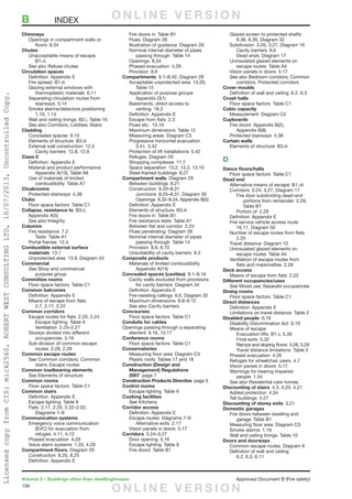 156
Volume 2 – Buildings other than dwellinghouses	 Approved Document B (Fire safety)
Chimneys
	 Openings in compartment walls or
		floors 8.34
Chutes
	 Unacceptable means of escape 
		B1.vi
	 See also Refuse chutes
Circulation spaces
	 Definition  Appendix E
	 Fire spread  B1.iii
	 Glazing external windows with
		thermoplastic materials 6.11
	 Separating circulation routes from
		stairways 3.14
	 Smoke alarms/detectors positioning 
		1.10, 1.14
	 Wall and ceiling linings  B2.i, Table 10
	 See also Corridors; Lobbies; Stairs
Cladding
	 Concealed spaces  9.10
	 Elements of structure  B3.iii
	 External wall construction  12.5
		 Cavity barriers  12.8, 12.9
Class 0
	 Definition  Appendix E
	 Material and product performance 
		 Appendix A(13), Table A8
	 Use of materials of limited
		combustibility Table A7
Cloakrooms
	 Protected stairways  4.38
Clubs
	 Floor space factors  Table C1
Collapse, resistance to B3.ii,
	 Appendix A(5)
	 See also Integrity
Columns
	 Fire resistance  7.2
		Tests Table A1
	 Portal frames  12.4
Combustible external surface
	materials 13.1
	 Unprotected area  13.9, Diagram 43
Commercial
	See Shop and commercial
		purpose group
Committee rooms
	 Floor space factors  Table C1
Common balconies
	 Definition  Appendix E
	 Means of escape from flats
		 2.7, 2.17, 2.22
Common corridors
	 Escape routes for flats  2.20, 2.24
		 Escape lighting  Table 9
		Ventilation 2.25–2.27
	 Storeys divided into different
		occupancies 3.16
	 Sub-division of common escape
		routes 2.28, 2.29
Common escape routes
	See Common corridors; Common
		 stairs; Escape routes
Common loadbearing elements
	See Elements of structure
Common rooms
	 Floor space factors  Table C1
Common stairs
	 Definition  Appendix E
	 Escape lighting  Table 9
	 Flats  2.17, 2.20, 2.32–2.52,
		Diagrams 7–9
Communication systems
	 Emergency voice communication
		 (EVC) for evacuation from
		refuges 4.11, 4.12
	 Phased evacuation  4.29
	 Voice alarm systems  1.33, 4.29
Compartment floors  Diagram 29
	 Construction  8.20, 8.25
	 Definition  Appendix E
	 Fire doors in  Table B1
	 Flues  Diagram 39
	 Illustration of guidance  Diagram 28
	 Nominal internal diameter of pipes
		 passing through  Table 14
	 Openings 8.34
	 Phased evacuation  4.29
	 Provision 8.9
Compartments  8.1–8.42, Diagram 29
	 Acceptable unprotected area  13.20,
		Table 15
	 Application of purpose groups 
		Appendix D(1)
	 Basements, direct access to
		venting 18.3
	 Definition  Appendix E
	 Escape from flats  2.3
	 Flues etc.  10.16
	 Maximum dimensions  Table 12
	 Measuring areas  Diagram C3
	 Progressive horizontal evacuation 
		3.41, 3.42
	 Protection of lift installations  5.42
	 Refuges  Diagram 20
	 Shopping complexes  11.7
	 Space separation  13.2, 13.3, 13.10
	 Steel-framed buildings  8.27
Compartment walls  Diagram 29
	 Between buildings  8.21
	 Construction 8.20–8.31
		 Junctions  8.25–8.31, Diagram 30
		 Openings  8.32–8.34, Appendix B(5)
	 Definition  Appendix E
	 Elements of structure  B3.iii
	 Fire doors in  Table B1
	 Fire resistance tests  Table A1
	 Between flat and corridor  2.24
	 Flues penetrating  Diagram 39
	 Nominal internal diameter of pipes
		 passing through  Table 14
	 Provision  8.9, 8.10
	 Unsuitability of cavity barriers  9.3
Composite products
	 Materials of limited combustibility 
		Appendix A(14)
Concealed spaces (cavities) 9.1–9.16
	 Cavity walls excluded from provisions
		 for cavity barriers  Diagram 34
	 Definition  Appendix E
	 Fire-resisting ceilings  6.6, Diagram 35
	 Maximum dimensions  9.8–9.12
	 See also Cavity barriers
Concourses
	 Floor space factors  Table C1
Conduits for cables
Openings passing through a separating
element  9.16, 10.17
Conference rooms
	 Floor space factors  Table C1
Conservatories
	 Measuring floor area  Diagram C3
	 Plastic roofs  Tables 17 and 18
Construction (Design and
Management) Regulations
2007  page 7
Construction Products Directive  page 5
Control rooms
	 Escape lighting  Table 9
Cooking facilities
	See Kitchens
Corridor access
	 Definition  Appendix E
	 Escape routes  Diagrams 7–9
		Alternative exits 2.17
	 Vision panels in doors  5.17
Corridors 3.24–3.27
	 Door opening  5.16
	 Escape lighting  Table 9
	 Fire doors  Table B1
	 Glazed screen to protected shafts 
		 8.38, 8.39, Diagram 32
	 Subdivision  3.26, 3.27, Diagram 16
		Cavity barriers 9.6
		 Dead ends  Diagram 17
	 Uninsulated glazed elements on
		 escape routes  Table A4
	 Vision panels in doors  5.17
	 See also Bedroom corridors; Common
		 corridors; Protected corridors
Cover moulds
	 Definition of wall and ceiling  6.2, 6.3
Crush halls
	 Floor space factors  Table C1
Cubic capacity
	 Measurement  Diagram C2
Cupboards
	 Fire doors  Appendix B(2),
		Appendix B(8)
	 Protected stairways  4.38
Curtain walls
	 Elements of structure  B3.iii
D
Dance floors/halls
	 Floor space factors  Table C1
Dead end
	 Alternative means of escape  B1.vii
	 Corridors  3.24, 3.27, Diagram 17
		 Fire door subdividing dead-end
			 portions from remainder  2.29,
			Table B1
		Portion of 2.29
	 Definition  Appendix E
	 Fire service vehicle access route 
		 16.11, Diagram 50
	 Number of escape routes from flats
		2.20
	 Travel distance  Diagram 10
	 Uninsulated glazed elements on
		 escape routes  Table A4
	 Ventilation of escape routes from
		 flats and maisonettes  2.26
Deck access
	 Means of escape from flats  2.22
Different occupancies/uses
	See Mixed use; Separate occupancies
Dining rooms
	 Floor space factors  Table C1
Direct distances
	 Definition  Appendix E
	 Limitations on travel distance  Table 2
Disabled people 0.19
	 Disability Discrimination Act  0.19
	 Means of escape
		 Evacuation lifts  B1.v, 5.39
		Final exits 5.32
		 Ramps and sloping floors  5.28, 5.29
		 Travel distance limitations  Table 2
	 Phased evacuation  4.26
	 Refuges for wheelchair users  4.7
	 Vision panels in doors  5.17
	 Warnings for hearing impaired
		people 1.34
	 See also Residential care homes
Discounting of stairs  4.3, 4.20, 4.21
	 Added protection  4.34
	 Tall buildings  4.27
Discounting of storey exits 3.21
Domestic garages
	 Fire doors between dwelling and
		garage Table B1
	 Measuring floor area  Diagram C3
	 Smoke alarms  1.16
	 Wall and ceiling linings  Table 10
Doors and doorways
	 Common escape routes  Diagram 9
	 Definition of wall and ceiling 
		 6.2, 6.3, 6.11
B	INDEX O N L I N E V E R S I O N
O N L I N E V E R S I O N
LicensedcopyfromCIS:mick2560,ROBERTWESTCONSULTINGLTD,10/07/2013,UncontrolledCopy.
 