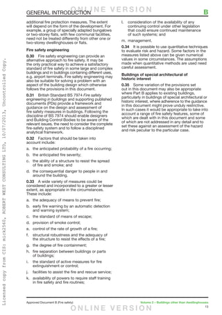 13
Approved Document B (Fire safety)	 Volume 2 – Buildings other than dwellinghouses
GENERAL INTRODUCTION	 B
additional fire protection measures. The extent
will depend on the form of the development. For
example, a group of specially adapted bungalows
or two-storey flats, with few communal facilities,
need not be treated differently from other one or
two-storey dwellinghouses or flats.
Fire safety engineering
0.30	 Fire safety engineering can provide an
alternative approach to fire safety. It may be
the only practical way to achieve a satisfactory
standard of fire safety in some large and complex
buildings and in buildings containing different uses,
e.g. airport terminals. Fire safety engineering may
also be suitable for solving a problem with an
aspect of the building design which otherwise
follows the provisions in this document.
0.31	 British Standard BS 7974 Fire safety
engineering in buildings and supporting published
documents (PDs) provide a framework and
guidance on the design and assessment of
fire safety measures in buildings. Following the
discipline of BS 7974 should enable designers
and Building Control Bodies to be aware of the
relevant issues, the need to consider the complete
fire-safety system and to follow a disciplined
analytical framework.
0.32	 Factors that should be taken into
account include:
a.	 the anticipated probability of a fire occurring;
b.	 the anticipated fire severity;
c.	 the ability of a structure to resist the spread
of fire and smoke; and
d.	 the consequential danger to people in and
around the building.
0.33	 A wide variety of measures could be
considered and incorporated to a greater or lesser
extent, as appropriate in the circumstances.
These include:
a.	 the adequacy of means to prevent fire;
b.	 early fire warning by an automatic detection
and warning system;
c.	 the standard of means of escape;
d.	 provision of smoke control;
e.	 control of the rate of growth of a fire;
f.	 structural robustness and the adequacy of
the structure to resist the effects of a fire;
g.	 the degree of fire containment;
h.	 fire separation between buildings or parts
of buildings;
i.	 the standard of active measures for fire
extinguishment or control;
j.	 facilities to assist the fire and rescue service;
k.	 availability of powers to require staff training
in fire safety and fire routines;
l.	 consideration of the availability of any
continuing control under other legislation
that could ensure continued maintenance
of such systems; and
m.	management.
0.34	 It is possible to use quantitative techniques
to evaluate risk and hazard. Some factors in the
measures listed above can be given numerical
values in some circumstances. The assumptions
made when quantitative methods are used need
careful assessment.
Buildings of special architectural of
historic interest
0.35	 Some variation of the provisions set
out in this document may also be appropriate
where Part B applies to existing buildings,
particularly in buildings of special architectural or
historic interest, where adherence to the guidance
in this document might prove unduly restrictive.
In such cases it would be appropriate to take into
account a range of fire safety features, some of
which are dealt with in this document and some
of which are not addressed in any detail and to
set these against an assessment of the hazard
and risk peculiar to the particular case.
O N L I N E V E R S I O N
O N L I N E V E R S I O N
LicensedcopyfromCIS:mick2560,ROBERTWESTCONSULTINGLTD,10/07/2013,UncontrolledCopy.
 