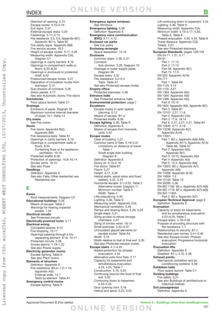 157
Approved Document B (Fire safety)	 Volume 2 – Buildings other than dwellinghouses
	 Direction of opening  5.14
	 Escape routes  5.10–5.18
	 Exit signs  5.37
	 External escape stairs  5.25
	 Fastenings 5.11–5.13
	 Fire resistance  5.5, 5.6, Appendix B(1),
		 Appendix B(11), Table B1
	 Fire safety signs  Appendix B(8)
	 Fire service access  16.5
	 Height of escape routes  3.17, 5.26
	 Measuring width  Appendix C(4),
		Diagram C1
	 Openings in cavity barriers  9.16
	 Openings in compartment walls or
		floors 8.32–8.34
	 Openings in enclosure to protected
		shaft 8.42
	 Pressurized escape routes  3.27
	 Separation of circulation routes from
		stairways 3.14
	 Sub-division of corridors  3.26
	 Vision panels  5.17
	 See also Automatic doors; Fire doors
Dormitories
	 Floor space factors  Table C1
Drainage
	 Enclosure of pipes  Diagram 38
	 Maximum nominal internal diameter
		 of pipes 10.7, Table 14
Dry mains
	See Fire mains
Ducts
	 Fire doors  Appendix B(2),
		Appendix B(8)
	 Fire resistance tests  Table A1
	 Openings in cavity barriers  9.16
	 Openings in compartment walls or
		floors 8.34
		 Containing flues or for appliance
			ventilation 10.16
	 Protected shafts  8.36
	 Protection of openings  10.9–10.14
	 Smoke vents  18.15
	 See also Flues
Dwellings
	 Definition  Appendix E
	 See also Flats; Other residential use;
		Residential use
E
Eaves
	 Roof measurements  Diagram C3
Educational buildings 0.26
	 Means of escape  Table 2
	 Warnings for hearing impaired
		people 1.34
Electrical circuits
	See Protected circuits
Electrically powered locks 5.11
Electrical wiring
	 Concealed spaces  9.12
	 Fire-stopping 10.17
	 Openings passing through a fire
		 separating element  9.16, 10.17
	 Protected circuits  5.38
	 Smoke alarms  1.19–1.22
	 See also Power supply
Electricity generator rooms
	 Escape lighting  Table 9
	 See also Plant rooms
Elements of structure
	 Definition  Appendix E
	 Fire resistance  B3.iii, 7.2–7.10,
		Appendix A(5)
		External walls 12.1
		 Tests by element  Table A1
Emergency control rooms
	 Escape lighting  Table 9
Emergency egress windows
	See Windows
Emergency lighting 5.36
	 Definition  Appendix E
Emergency voice communication
	(EVC)  4.11, 4.12
Enclosed car parks
	See Car parks
Enclosing rectangle
	 Space separation  13.15
Enclosure
	 Common stairs  2.36, 2.37
	Corridors
		 Sub-division  3.26, Diagram 16
	 Drainage or water supply pipes 
		Diagram 38
	 Escape stairs  4.32
	 Fire resistance  5.2–5.4
		Tests Table A1
	 See also Protected escape routes
Enquiry office
	 Protected stairways  4.38
Entrance halls
	See Protected entrance halls
Environmental protection  page 7
Escalators
	 Escape routes in open spatial
		planning 3.12
	 Means of escape  B1.vi
	 Protected shafts  8.36
Escape lighting  5.36, Table 9
	 Definition  Appendix E
	 Means of escape from live/work
		units 2.52
Escape routes
	 Clear of building  5.31
	 Common parts of flats  2.19–2.31
		 Limitations on distance of travel 
			Table 1
		 Small single stair building 
			Diagram 9
	 Definition  Appendix E
	 Doors on  5.10–5.18
	 Fire doors  Table B1
	 Floors 5.27
	 Height  3.17, 5.26
	 Helical stairs, spiral stairs and fixed
		ladders 5.22, 5.23
	 Horizontal escape  3.1–3.52, Table 2
		 Alternative routes  Diagram 11
		 Minimum number  Table 3
		Width Table 4
	 Lifts prejudicing  5.40
	 Lighting  5.36, Table 9
	 Measuring width  Appendix C(4)
	 Mechanical ventilation  5.46
	 Ramps and sloping floors  5.28, 5.29
	 Single steps  5.21
	 Siting access to refuse storage
		chambers 5.57
	 Siting of smoke vents  18.12
	 Small premises  3.32–3.37
	 Uninsulated glazed elements on
		 escape routes  Table A4
	 Width 3.18
	 Width relative to that of final exit  5.30
	 See also Protected escape routes
Escape stairs 4.1–4.45
	 Added protection for phased
		evacuation 4.34
	 Alternative exits from flats  2.17
	 Capacity for basements and
		simultaneous evacuation 
		 4.24, 4.25, Table 7
	 Construction  5.19, 5.20
	 Continuing beyond the level of final
		exit 5.33
	 Continuing down to basement 
		2.44–2.45
	 Door opening onto  5.16
	 Helical and spiral  5.22, 5.23
	 Lift continuing down to basement  5.44
	 Lighting  5.36, Table 9
	 Measuring width  Appendix C(4)
	 Minimum width  4.15–4.17, 4.30,
		 Table 6, Table 8
	 Phased evacuation  4.30, 4.34, Table 8
	 Travel distance  Appendix C(3)
	 Treads 5.27
	 See also Protected stairways
European Standards  pages 149–152
	 EN 54-11  1.31, 5.11
	 EN 81 
	 Part 1  17.13
	 Part 2  17.13
	 Part 58  Appendix B(1)
	 Part 72  17.3
	 EN 520  Appendix A(16)
	 EN 771
		 Part 1  Table A6
	 EN 1125  5.12
	 EN 1155  3.51
	 EN 1364  Appendix A(5)
	 EN 1365  Appendix A(5)
	 EN 1366  Appendix A(5)
		Part 2 10.15
	 EN 1634  Appendix A(5), Appendix B(1)
		 Part 3  Table B1
	 EN 12101  2.27, 11.6
		 Part 2  Appendix C(5)
	 Part 3  11.6, 18.14
		 Part 6  2.27, 3.27, 4.21, Table B1
	 EN 12845  0.17, 0.18
	 EN 13238  Appendix A(7),
	 Appendix A(16)
	 EN 13501
		 Part 1  B2.v, Appendix A(6)–A(9),
			 Appendix A(11), Appendix A(15)
		 Table A6, Table A7
		 Part 2  Appendix A(5),
			Appendix B(1)
		 Part 3  10.15, Appendix A(5)
		 Part 4  Appendix A(5)
		 Part 5  14.4, Appendix A(6)
	 EN 13823  B2.v, Appendix A(7),
		Appendix A(9)
	 EN 14306  Appendix A(16)
	 EN 14604  1.5
	 EN 15102  Table 10
	 EN 50200  5.38
	 EN ISO 1182  B2.v, Appendix A(7)–A(9)
	 EN ISO 1716  B2.v, Appendix A(7)–A(9)
	 EN ISO 11925
		 Part 2  B2.v, Appendix A(7)
European Technical Approval  page 6
	 Definition  Appendix E
Evacuation
	 Capacity of stairs for basements
		 and for simultaneous evacuation 
		 4.22–4.25, Table 7
	 Escape stairs  4.18–4.30
	 Purpose of providing structure with
		fire resistance 7.1
	 Relationships to security  B1.x
	 Residential care homes  3.41–3.46
	 See also Escape routes; Phased
		 evacuation; Progressive horizontal
		evacuation
Evacuation lifts
	 Definition  Appendix E
	 Disabled  B1.v, 4.10, 5.39
Exhaust points
	 Mechanical ventilation and air
		conditioning systems 5.46
Exhibition halls
	 Floor space factors  Table C1
Existing buildings
	 Fire safety  0.21
	 See also Buildings of architectural or
		historical interest
Exit passageways
	 Definition  Appendix E
INDEX	 BO N L I N E V E R S I O N
O N L I N E V E R S I O N
LicensedcopyfromCIS:mick2560,ROBERTWESTCONSULTINGLTD,10/07/2013,UncontrolledCopy.
 