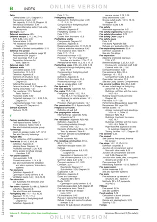158
Volume 2 – Buildings other than dwellinghouses	 Approved Document B (Fire safety)
Exits
	 Central cores  3.11, Diagram 13
	 Discounting of exits  3.21
	 Exit capacity  3.21–3.23, Diagram 15
	 Mechanical ventilation  5.46
	 See also Alternative exits; Final exits;
		Storey exits
Exit signs 5.37
External assistance B1.i
External escape  2.17, 2.48, 2.49,
3.29, 3.30, 4.44, 4.45
	 External stairs  5.25
	 Fire resistance of adjacent areas 
		Diagram 25
	 Materials of limited combustibility  5.19
External fire spread
	 Performance B4 guidance  page 92
	 Requirement B4  page 91
	 Roof coverings  14.1–14.9
	 Separation distances for
	 roofs  Table 16
External stairs 5.25
External walls
	 Concealed spaces  9.10
	 Construction 12.1–12.9
	 Definition  Appendix E
	 Elements of structure  B3.iii
	 External escape stairs  5.25,
		Diagram 25
	 External fire spread  B4.i
	 External surfaces  12.6, Diagram 40
	 Facing a boundary  13.4
	 Fire resistance  12.3, Table A2
		Tests Table A1
	 Protected shafts  8.42
	 Protected stairways  2.41, 4.39, 5.24,
		Diagram 24
	 Unprotected areas  13.7–13.20,
		 Diagram 43, Diagram 44
Extract ductwork
	 Kitchens 10.10
F
Factory production areas
	 Floor space factors  Table C1
	 Travel distance  Table 2 note 6
	 See also Industrial purpose group
Fastenings
	 Doors on escape routes  5.11–5.13
	 See also Security fastenings
Feature lifts
	 Fire protection of lift installations  5.41
Final exits  B1.viii, 5.30–5.34
	 Definition  Appendix E
	 Merging flows  Diagram 15
	 Protected stairways  2.38, 4.36
	 Siting access to refuse storage
		chambers 5.57
Fire alarm systems
	 Non-automatic 1.28
	 Phased evacuation  1.25, 4.26
	 See also Automatic fire detection
		 and alarm systems; Voice alarm
		systems
Fire dampers
	 Definition  Appendix E
	 Openings in cavity barriers  9.16
	 Ventilation ducts  5.47, 10.9–10.15
Fire detection
	See Automatic fire detection and
		alarm systems
Fire doors  Appendix B(1)–B(12), Table B1
	 Definition  Appendix E
	 See also Doors and doorways
Firefighting lifts  17.1–17.5, 17.13
	 Approach  17.11, 17.14
	 Components of firefighting shaft 
		Diagram 52
	 Definition  Appendix E
	 Flats 17.14
Firefighting lobbies
	 Approach to firefighting stair or lift 
		17.11, 17.14
	 Components of firefighting shaft 
		Diagram 52
	 Definition  Appendix E
	 Firefighting facilities  17.1
	 Flats 17.14
	 Outlets from fire mains  15.5
Firefighting shafts
	 Components  Diagram 52
	 Definition  Appendix E
	 Design and construction  17.11–17.13
	 External walls fire resistance  8.42
	 Fire resistance tests  Table A1
	 Flats  17.1, 17.14
	 Protected stairways  4.32
	 Provision  17.2–17.7, Diagram 51
		 Number and location  17.8–17.10
	 Provision of fire mains  15.2, 15.4, 17.12
Firefighting stairs  2.35, 4.3, 4.38, 5.19
	 Approach through firefighting lobby
		area 17.11
	 Components of firefighting shaft 
		Diagram 52
	 Definition  Appendix E
	 Outlets from fire mains  15.5
	 Protected stairways  4.38
	 Use as escape stairs  4.27
Fire hydrants 15.7
Fire load density  Appendix A(4)
Fire mains 15.1–15.6
	 Firefighting shafts  15.2, 15.4,
		 16.6, 16.7, 17.12, Diagram 52
	 Implications for vehicle access  16.1,
		16.6, 16.7
	 Provision of private hydrants  15.7
Fire penetration  B3.ii, Appendix A(5)
Fireplace surrounds
	 Definition of wall  6.2
Fire propagation indices
	 Internal linings  Appendix A(12),
		Appendix A(13)
Fire resistance  Appendix A(3)–A(6)
	 Definition  Appendix E
	 Discounting radiation through
		external walls 13.2
	 Elements of structure  B3.iii, 7.2–7.10
		 Tests by element  Table A1
	 Minimum periods by building type 
		Table A2
	 Roofs  Appendix A(6)
Fire-resisting construction B1.ix,
	 B3.iii, 7.2–7.10
	 Alternative escape routes  3.9
	Ceilings
		 Concealed spaces  6.6, 9.10,
			Diagram 35
		 Separation of bedrooms  9.7
	 Use of thermoplastics  6.14, 6.16
	 Common stairs  2.34–2.42
	 Compartmentation  8.1, 8.20
	 Corridors 3.24
		 Dead ends  Diagram 17
		 Sub-division  3.26, Diagram 16
	 Cupboards 4.38
	 Definition  Appendix E
	 Doors and doorways 
	 Appendix B(1)–B(11)
	 Ducts 10.10
		 Openings in cavity barriers  9.16
	 External escape stairs  5.25, Diagram 25
	 Fire resistance tests  Table A1
	 Flat roof forming an escape
		route 5.35
	 Lift installations  5.42
	 Places of special fire hazard  8.12
	 Refuse chutes and rooms for refuse
		storage 5.55
	 Screens for sub-division of common
		 escape routes  2.29, 3.26
	 Shop store rooms  5.58
	 Smoke outlet shafts  18.15, 18.16,
		Diagram 53
	 Ventilation ducts  5.48
Fire safety
	 Alternative approaches  0.21
Fire safety engineering 0.30–0.34
Fire safety information 0.12
Fire Safety Order  page 6
Fire safety signs
	 Exits 5.37
	 Fire doors  Appendix B(8)
	 Refuges and evaluation lifts  4.10
Fire-separating elements B3.iii
	 Definition  Appendix E
	 See also Fire stops
Fire separation
	 Adjoining protected stairways 
		2.39, 4.37
	 Between buildings  0.33, 8.1, 8.21
		 Enclosure to protected shaft  8.42
		 External walls  B4.i, 13.6
	 Compartmentation 8.22
	 Fire resistance  B3.ii, B3.iii
	 Openings  10.1, 10.2
		 Compartment walls  8.32, 8.34
	 Open sided car parks  11.3
	 See also Cavity barriers; Compartments
Fire service facilities  B5.i–B5.ii, 0.33
	 Access to buildings for firefighting
		personnel 17.1–17.15
		 Buildings not fitted with fire mains 
			16.2–16.5
	 Building footprint and perimeter 
		Diagram 48
	 Fire mains  15.1–15.6
	 Performance B5 guidance  page 106
	 Requirement B5  page 105
	 Vehicle access  16.1
		 Access routes and hard-standings 
			 16.8–16.11, Table 20
		 Blocks of flats  16.3
		 Buildings fitted with fire mains 
			16.6, 16.7
		 Buildings not fitted with fire mains 
			 16.2–16.5, Table 19
		 High reach fire appliance access
			 to buildings  Diagram 49
		 Turning facilities  16.11, Diagram 50
Fire severity 0.32
Fire spread
	See External fire spread; Internal
		fire spread
Fire stops  10.2, 10.17–10.19
	 Definition  Appendix E
	 Junction of compartment wall or
		 floor with other walls  8.25
	 Junction of compartment wall with
		 roof  8.28, Diagram 30
	 Junction with slates, tiles, corrugated
		 sheeting or similar  9.14
	 Pipe openings  10.7
	 Reinforcing materials  10.18, Table A7
Fire suppression
	 Active measures  0.33
	 See also Sprinkler systems
Fire tests
	 Fire resistance by element of
		 structure, etc.  Table A1
	 Methods  B2.v, 0.7, Appendix
		A(1)–A(21)
Fittings
	 Fire spread  B2.iv
	 See also Ladders
Fixed seating 5.29
	 Calculation of travel distance 
		Appendix C(3)
	 Ramps and sloping floors  5.29
	 Spacing 3.20
Fixings
B	INDEX O N L I N E V E R S I O N
O N L I N E V E R S I O N
LicensedcopyfromCIS:mick2560,ROBERTWESTCONSULTINGLTD,10/07/2013,UncontrolledCopy.
 