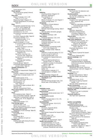 159
Approved Document B (Fire safety)	 Volume 2 – Buildings other than dwellinghouses
	 Cavity barriers  9.15
Flame spread
	See External fire spread; Internal
		fire spread
Flat roofs
	 Means of escape  3.31, 5.35
		 Flats  2.7, 2.17, 2.31
	 Measuring height  Diagram C4
	 Notional designations of coverings 
		Table A5
Flats
	 Acceptable unprotected area  13.15,
		 13.19, 13.20, Diagram 46
	 Ancillary use  Appendix D(3)
	 Compartmentation  8.13, 8.14
	 Conversion to  7.9, 7.10
	 Fire detection and alarm systems 
		1.3–1.23
	 Fire doors  Appendix B(9), Table B1
	 Fire service facilities  17.1
		Firefighting shafts 17.14
		Vehicle access 16.3
	 Means of escape  2.1–2.52
		 In common areas of building 
			2.19–2.48
		 Distance of travel in common
			areas Table 1
		 From each unit  2.5–2.18
		Internal planning 2.10–2.16,
			Diagrams 2–9
		 Served by more than one
			 common stair  Diagram 8
		 Served by one common stair 
			Diagram 7
		 Small single stair building 
			Diagram 9
	 Purpose groups  Table D1
	 Uninsulated glazed elements on
		 escape routes  Table A4
Flexible membranes 6.8
Floor area
	 Methods of measurement  Diagram C3
Floor level
	 Change in relation to door swing  5.15
	 Single step on escape routes  5.21
Floors
	 Concealed spaces  9.10
	 Elements of structure  B3.iii, 7.4
	 Escape routes  5.27
	 Fire resistance  7.2
		Tests Table A1
	 Fire spread by upper surfaces  B2.ii
	 Sloping 5.28
	 See also Compartment floors
Floor space factors  Appendix C(2),
Table C1
Flues
	 Fire resistance tests  Table A1
	 Non-combustible materials  Table A6
	 Openings in compartment walls or
		 floors  8.34, 10.16, Diagram 39
Foundations
	 Steel portal frames  12.4
Fuel storage space
	 Common stairs  2.46
	 Mixed use occupancy  2.51
	 See also Places of special fire hazard
Fully supported material
	 Designation of roof coverings  Table A5
Furnishings
	 Fire spread  B1.iii
Furniture
	 Fire spread  B2.iv
	 Fitted – definition of wall  6.2
Fusible links
	 Holding open self-closing fire doors 
		Appendix B(3)
G
Galleries
	 Counting storeys  Diagram C5
	 Definition  Appendix E
	 Fire resistance  7.2
		Tests Table A1
	 Means of escape  2.5, 2.8, Diagram 1
	 Raised storage areas  7.7
Gangways
	 Calculation of travel distance 
		Appendix C(3)
	 Fixed seating  5.29
	 Between fixed storage racking  Table 4
Garages
	See Car parks; Domestic garages
Gas appliances
	 Protected stairways  4.38
Gas meters
	 Protected stairways  2.42, 4.40
Gas service pipes
	 Protected shafts  8.40
	 Protected stairways  2.42, 4.40
	 Ventilation 8.41
Glazed screens
	 Construction of protected shafts 
		 8.37, 8.38, Diagram 32
	 Use on escape routes  Table A4
Glazing
	 Definition of wall and ceiling  6.2, 6.3
	 In door not part of wall  6.11
	 External escape stairs  5.25
	 Fire resistance of glazed elements 
		5.6–5.9
	 Glass and glazing elements on
		 escape routes  5.4, Table A4
	 Limitations on areas of uninsulated
		glazing Table A4
	 Partitions 3.36
	 Protected shafts  8.37
	 Safety 5.9
	 Thermoplastic materials  6.11
	 Unwired glass in rooflights  14.8
Gradient
	 Hard-standings  Diagram 49
Group homes for mentally impaired/
mentally ill 0.24
Guarding
	 Flat roof forming escape route  5.35
	 Route clear of the building  5.31
H
Habitable rooms
	 Definition  Appendix E
Hammerhead
	 Fire service vehicle access route  16.11
Handicapped
	See Disabled people
Handrails
	 Width of escape stairs  4.15, 4.16,
		Appendix C(4)
Hardstandings
	 Firefighting vehicles  16.8–16.10,
		Diagram 49
Hardware
	 Fire doors  Appendix B(12)
	 See also Fastenings
Hazard
	See Places of special fire hazard; Risk
Headroom
	 Escape routes  5.26
	 Horizontal escape  3.17
Health and safety
	 Limitation on requirements  page 5
Health care premises 0.23
	 Compartmentation  8.15, 8.16
	 Escape travel distances  Table 2
	 See also Residential (institutional)
		 purpose; Residential care homes
Heat alarms
	See Automatic fire detection and
		alarm systems
Heating systems
	 Air circulation systems in flats  2.18
	 See also Air conditioning
Heat transfer
	 Insulation from high temperatures 
		 B3.ii, Appendix A(5)
	Radiation
		 Basis for calculating acceptable
			unprotected area 13.16
		Discounting 13.2
Height
	 Definition  Appendix E
	 Methods of measurement
		 of building  Diagram C4
		 of top storey  Diagram C6
Helical stairs
	 Escape routes  5.22, 5.23
High reach appliances
	 Firefighting vehicle access  16.1
		 Access route specification 
			 Diagram 49, Table 20
		 Buildings not fitted with fire
			mains Table 19
	 Overhead obstructions  16.10,
		Diagram 49
High risk
	See Places of special fire hazard
Hinges
	 Fire doors  Appendix B(7)
Historic buildings 0.35
Homes
	See Group Homes for mentally
		 impaired/mentally ill; Residential
		 (institutional) purpose; Residential
		care homes
Horizontal escape 3.1–3.52
	 Residential care homes  3.38–3.52
	 Small premises  3.32–3.37, Diagram 18
Hoses
	 Fire mains  15.1
Hospitals 0.23
	 Escape travel distance  Table 2
	 See also Health care premises
Hotels
	 Ventilation ducts  10.13
	 Warnings for hearing impaired
		people 1.34
	 See also Other residential use
House conversions
	 Conversion to flats  7.9, 7.10
Houses in multiple occupation  page 6
Hydraulic lifts
	 Pipes for oil or gas in protected
		shafts 8.40
Hydraulic platforms
	See High reach appliances
I
Ignition susceptibility
	 External walls  12.2
Industrial purpose group
	 Compartmentation  8.18, 8.19
	 Escape routes
		Lighting Table 9
		 Single escape stairs  4.6
		 Travel distance limitations  Table 2
	 Maximum dimensions of building or
		compartment Table 12
	 Minimum periods of fire resistance 
		Table A2
	 Purpose groups  Table D1
	 Space separation
		 Acceptable unprotected areas 
		 13.16, 13.20, Table 15
		 Rooflights  Diagram 47, Table 17
		 Roofs  14.5, Table 16
INDEX	 BO N L I N E V E R S I O N
O N L I N E V E R S I O N
LicensedcopyfromCIS:mick2560,ROBERTWESTCONSULTINGLTD,10/07/2013,UncontrolledCopy.
 