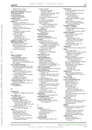 161
Approved Document B (Fire safety)	 Volume 2 – Buildings other than dwellinghouses
	 Requirement B1  page 14
	 See also Escape routes
Measurement methods  Appendix C
Mechanical ventilation
	See Ventilation
Mechanised walkways
	 Means of escape  B1.vi
Meeting rooms
	 Floor space factors  Table C1
Mixed use
	 Car park and other use  11.3
	 Compartment walls and compartment
		floors 8.11
	 Division of storeys  3.15
	 Dwellings in mixed use buildings 
		2.50–2.51
	 Interpretation of purpose groups 
		Appendix D(3)–(5)
	 Means of escape
		Escape routes 4.4
		Escape stairs 4.3
		Horizontal escape 3.1
	 Storage of petrol and LPG  2.51
Multiple occupation  page 6
Multi-storey buildings
	 Compartments  8.2, Table 12
	 Horizontal escape  3.3
	 Vertical escape from buildings other
		than flats 4.1–4.45
	 See also Tall buildings
N
Natural ventilation
	See Ventilation
Non-combustible materials
	 Definition  Appendix E
	 Performance  Appendix A(8)
	 Sleeving (non-combustible pipe)  10.8
	 Use  Table A6
Non-residential buildings
	 Acceptable unprotected area  13.20
	 Calculating acceptable unprotected
		area Table 15
	 Compartmentation 8.18
	 Maximum dimensions of building or
		compartment Table 12
	 Maximum dimensions of concealed
		spaces Table 13
	 Purpose groups  Table D1
	 Wall linings  6.4, Table 10
Notional boundaries  13.6, Diagram 42
	 Definition  Appendix E
	 Separation distances for roofs  14.5
Noxious gases
	 Fire spread  B1.iv
O
Occupancies
	See Mixed use; Separate occupancies
	uses
Occupancy type
	 Definition  Appendix E
Occupant capacity
	 Calculation  Appendix C(2)
	 Horizontal escape  3.5, 3.8, 3.10,
		 3.19, 3.21–3.23, Diagram 15
		 Residential care homes  3.45, 3.46
		Small premises 3.33
	 Width of escape stairs  4.18, 4.19,
		 4.24, 4.25, 4.30, Table 6
Offices
	 Compartmentation 8.18
	 Escape lighting  Table 9
	 Floor space factors  Table C1
	 Junction of compartment wall with
		roof 8.30
	 Maximum dimensions of building or
		compartment Table 12
	 Means of escape
		Alternative approach 3.1
		 Fire doors  Table B1
		 Limitation of travel distance  Table 2
		 Single escape stairs  4.6
		Small premises 3.1
	 Minimum periods of fire resistance 
		Table A2
	 Over shops  Appendix D(4)
	 Purpose groups  Table D1
	 Space separation
		 Acceptable unprotected areas 
			 13.16, 13.20, Table 15
	 Warnings for hearing impaired
		people 1.34
Openable vents
	 Escape routes for flats  2.26,
		Diagrams 7–9
Openable windows
	See Windows
Opening characteristics
	 Doors and doorways  5.14–5.16
Openings
	 Cavity barriers  9.3, 9.16
	 Compartment walls or floors  8.34
		 Compartment walls separating
			 buildings or occupancies  8.32
	 Escape routes in open spatial
		 planning  3.12, Diagram 14
	 Protected shafts  8.42
	 Protection  10.1, 10.2
	 See also Doors and doorways;
		Windows
Open-sided car parks
	See Car parks
Open spatial planning
	 Awareness of fires  3.25
	 Definition  Appendix E
	 Escape lighting  Table 9
	 Escape routes  3.12, Diagram 14
	 Fire protection of lift installations  5.41
	 Simultaneous evacuation  4.23
Other non-residential
	See Storage and other non-residential
Other residential use
	 Automatic fire detection and alarm
	 systems 1.35
	 Acceptable unprotected area  13.15,
		 13.16, 13.19, 13.20, Diagram 46,
	 Table 15
	 Compartmentation 8.17
	 Fire doors  Appendix B(9), Table B1
	 Junction of compartment wall with
		roof 8.30
	 Limitations on travel distance  Table 2
	 Minimum periods of fire resistance 
		Table A2
	 Partitions and provision of cavity
		barriers 9.7
	 Purpose groups  Table D1
	 Simultaneous evacuation  4.23
Outbuildings
	 Measuring floor area  Diagram C3
Overhanging storey
	See Perimeter of building
Overhead obstructions
	 Access for high reach appliances 
		 16.10, Diagram 49
P
Partitions
	 Cavity barriers  9.13
		 Separation of bedrooms  9.7
	 Enclosing corridors  3.25
	 Fire resistance  5.3
	 Glazing 3.36
	 See also Walls
Pavement lights
	 Smoke vent outlet terminal  18.11
Performance
	 Access and facilities for fire service
		B5 page 106
	 External fire spread B4  page 92
	 Internal fire spread
		 Linings B2  page 62
		 Structure B3  page 68
	 Materials and structures  Appendix
		A(1)–A(21)
	 Means of escape B1  page 15
	 Ratings of some generic materials
		 and products  Table A8
Perimeter of building
	 Definition  Appendix E
	 Example of footprint and perimeter 
		Diagram 48
	 Fire service vehicle access  Table 20
Phased evacuation
	 Alarm systems  1.25, 4.26, 4.29
	 Disabled people  4.26
	 Escape stairs
		Added protection 4.34
		 Minimum width  4.30, Table 8
	 Internal speech communication
		system 4.29
	 Protected escape routes  4.29
	 Tall buildings  4.26, 4.27
Picture rails
	 Definition of wall and ceiling  6.2, 6.3
Pipes
	 Cavity barriers  9.16
	 Compartment walls or floors  8.32, 8.34
		 Maximum nominal internal
		 diameter  10.7, Table 14
	 Definition  Appendix E
	 Flame spread rating of insulation
		 Maximum dimensions of
			concealed spaces 9.12
	 Non-combustible materials  Table A6
	 Openings  10.5–10.8, 10.17
	 Penetrating structure  Diagram 37
	 Protected shafts  8.36
		 Oil or gas  8.40
		Openings 8.42
	 See also Gas service pipes
Pitched roofs
	 Measuring height  Diagram C4
	 Notional designations of coverings 
		Table A5
Place of safety
	 Inside building  B1.v
Places of special fire hazard
	 Common stairs  2.47
	 Compartmentation 8.12
	 Definition  Appendix E
	 Escape stairs  4.35
	 Fuel storage space
		Common stairs 2.46
		 Mixed use occupancy  2.51
	 High risk and lift installations  5.43
	 Inner rooms  3.10
	 Limitations on travel distance  Table 2
	 Small premises  3.32
	 Smoke vents  18.9
Plant rooms
	 Fixed ladders  5.22
	 Limitations on travel distance  Table 2
	 See also Boiler rooms; Places of
special fire hazard
Plastics
Rooflights  6.7, 14.4, 14.6, 14.7, Table 11
	 Layout restrictions  Diagrams 27
	 and 27A
	 Limitations on use and boundary
		 distance  Tables 17 and 18
	 Spacing and size  Diagram 47
	 See also Thermoplastic materials
Platform floors
	 Definition  Appendix E
	 Exclusions from elements of
		structure 7.4
INDEX	 BO N L I N E V E R S I O N
O N L I N E V E R S I O N
LicensedcopyfromCIS:mick2560,ROBERTWESTCONSULTINGLTD,10/07/2013,UncontrolledCopy.
 