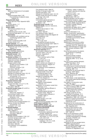 162
Volume 2 – Buildings other than dwellinghouses	 Approved Document B (Fire safety)
Plenum
	 Maximum dimensions of concealed
		spaces 9.12
Podium
	 External escape stairs  2.49
		 Fire resistance of adjacent areas 
			Diagram 25
Polycarbonate sheet
	 TP(a) rigid and TP(b)  Appendix A(20)
Porches
	 Smoke alarms  1.17
Portal frames 12.4
Power supply
	 Mechanical ventilation for car
		parks 11.6
	 Protected power circuits  5.38
	 Smoke and heat alarms  1.5, 1.19–1.22
Pressurization
	 Compatibility with ventilation and air
		conditioning systems 5.52
	 Corridors 3.27
	 Ducts in protected shafts  8.40
	 Smoke control  2.27
Private hydrants  15.7, 15.8
Progressive horizontal evacuation
	 Residential care homes  3.41–3.46,
		Diagram 19
Projecting upper storey
	See Overhead obstructions
Property protection 0.14
Protected circuits 5.38
	 Definition  Appendix E
Protected corridors 3.24
	 Added protection for escape stairs  4.34
	 Dead-end corridors  Diagram 17
	 Definition  Appendix E
	 Escape routes for flats
		Ancillary accommodation 2.30
		Basements 2.45
		Common corridors 2.24
	 Fire doors  Table B1
	 Fire resistance tests  Table A1
	 Phased evacuation  4.29
	 Refuges for wheelchair users  4.8, 4.9
	 Storeys divided into different
		occupancies 3.16
	 Uninsulated glazed elements on
		 escape routes  Table A4
Protected entrance halls
	 Definition  Appendix E
	 Escape from flats  2.13, 2.17, 2.18,
		 Diagram 2, Diagram 6
	 Fire doors  Table B1
Protected escape routes B1.viii–B1.ix
	 Cavity barriers  9.4
	 Corridors 3.24
		 Dead ends  Diagram 17
	 Discounting of stairs  4.21
	 Escape stair needing added
		protection 4.34
	 Fire resistance  5.2–5.9
	 Phased evacuation  4.29
	 Protection and compartmentation  8.1
	 Storeys divided into different
		occupancies 3.16
	 Ventilation  5.47, 5.48
Protected landings
	 Definition  Appendix E
	 Flats  Diagram 6
		Alternative exits 2.16
		 Fire doors  Table B1
Protected lobbies
	 Ancillary accommodation  2.30, 2.47
	 Common escape routes  2.23
	 Definition  Appendix E
	 Discounting of stairs  4.21
	 Escape stairs  4.34, 4.35
	 Fire doors  Table B1
	 Fire protection of lift installations 
		5.42, 5.43
	 Fire resistance tests  Table A1
	 Number of escape routes  2.20
	 Phased evacuation  4.29
	 Refuges for wheelchair users  4.8, 4.9
	 Refuse chutes and rooms for refuse
		storage 5.55, 5.56
	 Storey exits  3.13
	 Uninsulated glazed elements on
		 escape routes  Table A4
	 Ventilation 5.56
Protected power circuits 5.38
Protected shafts  4.32, 8.7, 8.35–8.42,
Diagram 31
	 External wall of stairs in  13.8,
		Diagram 44
	 Fire doors  Table B1
	 Fire resistance tests  Table A1
	 Glazed screens  8.38, 8.39, Diagram 32
	 Lift installations  5.42
	 Openings 8.42
	 Pipes in  10.5
		 Oil or gas  8.40
	 Pipes passing through structure
		 enclosing protected shaft  Table 14
	 Ventilating ducts  8.40
	 Ventilation of shafts conveying gas  8.41
	 See also Firefighting shafts
Protected stairways B1.ix
	 Air circulation systems for flats  2.18
	 Common stairs  2.34–2.42
	 Definition  Appendix E
	 Escape routes
		 From common parts of flats
			2.34–2.42
		 From each unit  2.16
	 Escape stairs  4.1–4.45
	 Exits in central core  Diagram 13
	 External protection  Diagram 24
	 Fire doors  Table B1
	 Fire protection of lift installations 
		5.42, 5.45
	 Fire resistance tests  Table A1
	 Protected shafts  8.35, 8.36
		Containing pipes 8.40
		Unprotected areas 13.8
	 Refuges for wheelchair users 
		 4.7–4.9, Diagram 21
	 Refuse chutes and rooms for refuse
		storage 5.55
	 Rooflights of thermoplastic
		materials 6.12
	 Separation of circulation routes from
		stairways 3.14
	 Thermoplastic lighting diffusers in
		ceilings 6.15
	 Uninsulated glazed elements on
		 escape routes  Table A4
	 Use of space below diffusers or
		rooflight Table 11
	 Ventilation 5.47
	 Vertical escape  4.31–4.40
Protective barriers
	 Flat roof forming escape route  5.35
PTFE-based materials 6.9
Public address system 1.33
Publications (excluding BSI and
European Standards)
	 Approved Document
		 F Ventilation  11.5, 11.6
		 J Combustion appliances and fuel
			 storage, Diagram 39
		 K Protection from falling, collision
			 and impact  2.7, 2.9, 4.16, 5.20,
			 5.23, 5.29, 5.35
		 M Access to and use of
		 buildings  3.18, 5.17, 5.28,
		 5.29, Tables 4 and 6
		 N Glazing – safety in relation to
			 impact, opening and cleaning 
			 5.9, 5.17, 6.11
		 P Electrical safety  1.20
		 Regulation 7  page 5
	 Building Bulletin 100  0.14
	 Building regulation and fire safety –
		 Procedural Guidance  page 6
	 Code of practice for fire-resisting metal
		 doorsets. DSMA  Appendix B(11)
	 Concourses. Football Licensing
	 Authority  Table C1
	 Construction fire safety. CIS 51  page 7
	 Construction Products Directive 
		page 6
	 Crown Fire Standards  0.14
	 Design, construction, specification
		 and fire management of insulated
		 envelopes for temperature
		 controlled environments. IACSC 
		Appendix F(8)
	 Design Guide. FPA  0.14
	 Designing for structural fire safety:
		 a handbook for architects and
		 engineers. SCI P197  Appendix A(1)
	 Design methodologies for smoke and
		 heat exhaust ventilation. BRE 
		Table 2
	 Ensuring best practice for passive
		 fire protection in buildings.
		ASFP 10.19
	 External fire spread: building
		 separation and boundary
		 distances. BRE  13.15, 13.16,
		13.20
	 Fire and smoke resisting dampers.
		 ASFP Grey Book  10.14
	 Firecode. DoH  0.23, 3.40
	 Fire performance of external thermal
		 insulation for walls of multi storey
		buildings. BRE 12.5
	 Fire protection for structural steel in
		 buildings. ASFP Yellow
	 Book  Appendix A(5)
	 Fire resisting ductwork. ASFP Blue
		Book 10.10
	 Fire safe design: a new approach to
		 multi-storey steel-framed buildings.
		SCI 288 8.27
	 Fire safety in construction work,
		 HSG 168  page 7
	 Fire safety of PTFE-based materials
		 used in buildings. BRE  6.9
	 Fire stopping and penetration seals
		 for the construction industry.
		 ASFP Red Book  10.19
	 FPA Design guide for the fire
		 protection of buildings.  0.14
	 Gas Safety (Installation and Use)
		 Regulations 1998  2.42, 4.40, 8.40
	 Guidance in support of functional
		 provisions for healthcare premises.
		HTM 05-02 0.23
	 Guidelines for the construction of
		 fire resisting structural elements.
		BRE Appendix A(1)
	 A guide to best practice in the
	 specification and use of fire-
	 resistant glazed systems.
	 GGF  Table A4
	 Guide to fire precautions in NHS
		 housing in the community for
		 mentally handicapped (or mentally
		 ill) people. HTM 88  0.24
	 Guide to safety at sports
		grounds 0.26
	 Hardware for fire and escape doors.
		ABHM Appendix B(12)
	 Health and Safety (Safety signs and
		 signals) Regulations 1996.
		 Guidance on Regulations  5.37
B	INDEX O N L I N E V E R S I O N
O N L I N E V E R S I O N
LicensedcopyfromCIS:mick2560,ROBERTWESTCONSULTINGLTD,10/07/2013,UncontrolledCopy.
 